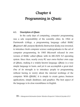 51 – Management Information System “Mordern Perspective” Yekini & Oyeyinka 2013
Chapter 4
Programming in Qbasic
4.1. Description of Qbasic
In the early days of computing, computer programming
was a sole responsibility of the scientific elites. In 1964 at
Dartmouth College, a programming language called BASIC
(Beginner's All-purpose Symbolic Instruction Code) was invented,
to introduce fresh computer science undergraduates to the art of
computer programming. In 1985 Microsoft released its own
version of BASIC called QBasic with its MS-DOS 5.0 operating
system. Since then, nearly every PC user owns his/her own copy
of QBasic, making it a widely known language. QBasic is a very
simple language to learn, and yet it can accomplish a great deal.
One of its strength is to introduce people to programming
without having to worry about the internal workings of the
computer. With QBASIC, it is simple to create games, business
applications, simple databases, and graphics. The best aspect of
the language is its close resemblance to English.
 