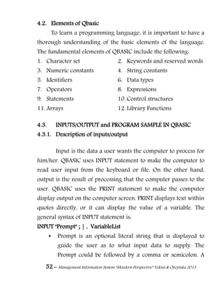 52 – Management Information System “Mordern Perspective” Yekini & Oyeyinka 2013
4.2. Elements of Qbasic
To learn a programming language, it is important to have a
thorough understanding of the basic elements of the language.
The fundamental elements of QBASIC include the following:
1. Character set 2. Keywords and reserved words
3. Numeric constants 4. String constants
5. Identifiers 6. Data types
7. Operators 8. Expressions
9. Statements 10. Control structures
11. Arrays 12. Library Functions
4.3. INPUTS/OUTPUT and PROGRAM SAMPLE IN QBASIC
4.3.1. Description of inputs/output
Input is the data a user wants the computer to process for
him/her. QBASIC uses INPUT statement to make the computer to
read user input from the keyboard or file. On the other hand,
output is the result of processing that the computer passes to the
user. QBASIC uses the PRINT statement to make the computer
display output on the computer screen. PRINT displays text within
quotes directly, or it can display the value of a variable. The
general syntax of INPUT statement is:
INPUT "Prompt" ; | , VariableList
 Prompt is an optional literal string that is displayed to
guide the user as to what input data to supply. The
Prompt could be followed by a comma or semicolon. A
 