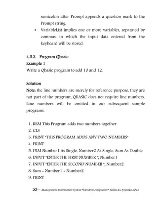 53 – Management Information System “Mordern Perspective” Yekini & Oyeyinka 2013
semicolon after Prompt appends a question mark to the
Prompt string.
 VariableList implies one or more variables, separated by
commas, in which the input data entered from the
keyboard will be stored.
4.3.2. Program Qbasic
Example 1
Write a Qbasic program to add 10 and 12.
Solution
Note: the line numbers are merely for reference purpose, they are
not part of the program; QBASIC does not require line numbers.
Line numbers will be omitted in our subsequent sample
programs.
1. REM This Program adds two numbers together
2. CLS
3. PRINT "THIS PROGRAM ADDS ANY TWO NUMBERS"
4. PRINT
5. DIM Number1 As Single, Number2 As Single, Sum As Double
6. INPUT "ENTER THE FIRST NUMBER "; Number1
7. INPUT "ENTER THE SECOND NUMBER "; Number2
8. Sum = Number1 + Number2
9. PRINT
 