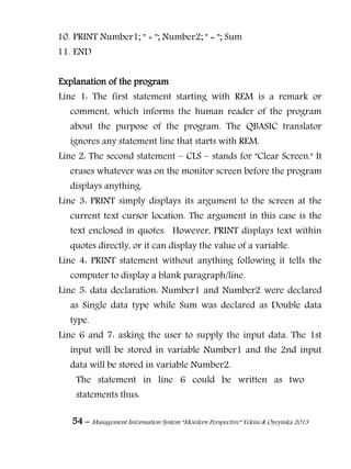 54 – Management Information System “Mordern Perspective” Yekini & Oyeyinka 2013
10. PRINT Number1; " + "; Number2; " = "; Sum
11. END
Explanation of the program
Line 1: The first statement starting with REM is a remark or
comment, which informs the human reader of the program
about the purpose of the program. The QBASIC translator
ignores any statement line that starts with REM.
Line 2: The second statement – CLS – stands for "Clear Screen." It
erases whatever was on the monitor screen before the program
displays anything.
Line 3: PRINT simply displays its argument to the screen at the
current text cursor location. The argument in this case is the
text enclosed in quotes. However, PRINT displays text within
quotes directly, or it can display the value of a variable.
Line 4: PRINT statement without anything following it tells the
computer to display a blank paragraph/line.
Line 5: data declaration: Number1 and Number2 were declared
as Single data type while Sum was declared as Double data
type.
Line 6 and 7: asking the user to supply the input data. The 1st
input will be stored in variable Number1 and the 2nd input
data will be stored in variable Number2.
The statement in line 6 could be written as two
statements thus:
 