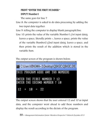 55 – Management Information System “Mordern Perspective” Yekini & Oyeyinka 2013
PRINT "ENTER THE FIRST NUMBER "
INPUT Number1
The same goes for line 7
Line 8: the computer is asked to do data processing by adding the
two input data together.
Line 9: telling the computer to display blank paragraph/line.
Line 10: prints the value of the variable Number1 (1st input data),
leaves a space, literally prints +, leaves a space, prints the value
of the variable Number2 (2nd input data), leaves a space, and
then prints the result of the addition which is stored in the
variable Sum.
The output screen of the program is shown below:
The output screen shows that the user entered 12 and 10 as input
data, and the computer went ahead to add these numbers and
display the result according to the dictate of the program.
 