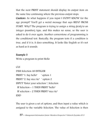 57 – Management Information System “Mordern Perspective” Yekini & Oyeyinka 2013
that the next PRINT statement should display its output item on
the same line continuing where the previous output stops.
Caution!: So what happens if you input I DON'T KNOW for the
age prompt? You'll get a weird message that says REDO FROM
START. Why? The program is trying to assign a string (text) to an
integer (number) type, and this makes no sense, so the user is
asked to do it over again. Another cornerstone of programming is
the conditional test. Basically, the program tests if a condition is
true, and if it is, it does something. It looks like English so it's not
as hard as it sounds.
Example 3
Write a program to print Hello
CLS
DIM Selection AS INTEGER
PRINT "1. Say hello" ' option 1
PRINT "2. Say nice tie" ' option 2
INPUT "Enter your selection ", Selection
IF Selection = 1 THEN PRINT "hello"
IF selection = 2 THEN PRINT "nice tie"
END
The user is given a set of options, and then input a value which is
assigned to the variable Selection. The value of Selection is then
 