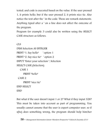58 – Management Information System “Mordern Perspective” Yekini & Oyeyinka 2013
tested, and code is executed based on the value. If the user pressed
1, it prints hello, but if the user pressed 2, it prints nice tie. Also
notice the text after the ' in the code. These are remark statements.
Anything typed after a ' on a line does not affect the outcome of
the program.
Program for example 3 could also be written using the SELECT
CASE structure as follows:
CLS
DIM Selection AS INTEGER
PRINT "1. Say hello" ' option 1
PRINT "2. Say nice tie" ' option 2
INPUT "Enter your selection ", Selection
SELECT CASE (Selection)
CASE 1
PRINT "hello"
CASE 2
PRINT "nice tie"
END SELECT
END
But what if the user doesn't input 1 or 2? What if they input 328?
This must be taken into account as part of programming. You
usually cannot assume that the user is expert computer user, so if
s(he) does something wrong, the program should help him/her
 