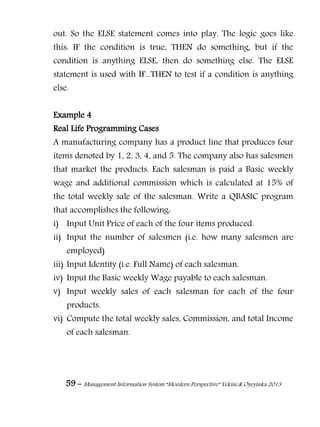 59 – Management Information System “Mordern Perspective” Yekini & Oyeyinka 2013
out. So the ELSE statement comes into play. The logic goes like
this: IF the condition is true, THEN do something, but if the
condition is anything ELSE, then do something else. The ELSE
statement is used with IF...THEN to test if a condition is anything
else.
Example 4
Real Life Programming Cases
A manufacturing company has a product line that produces four
items denoted by 1, 2, 3, 4, and 5. The company also has salesmen
that market the products. Each salesman is paid a Basic weekly
wage and additional commission which is calculated at 15% of
the total weekly sale of the salesman. Write a QBASIC program
that accomplishes the following:
i) Input Unit Price of each of the four items produced.
ii) Input the number of salesmen (i.e. how many salesmen are
employed)
iii) Input Identity (i.e. Full Name) of each salesman.
iv) Input the Basic weekly Wage payable to each salesman.
v) Input weekly sales of each salesman for each of the four
products.
vi) Compute the total weekly sales, Commission, and total Income
of each salesman.
 