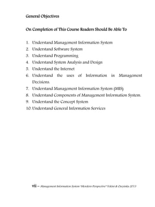 vii – Management Information System “Mordern Perspective” Yekini & Oyeyinka 2013
General Objectives
On Completion of This Course Readers Should Be Able To
1. Understand Management Information System
2. Understand Software System
3. Understand Programming
4. Understand System Analysis and Design
5. Understand the Internet
6. Understand the uses of Information in Management
Decisions.
7. Understand Management Information System (MIS)
8. Understand Components of Management Information System.
9. Understand the Concept System
10. Understand General Information Services
 