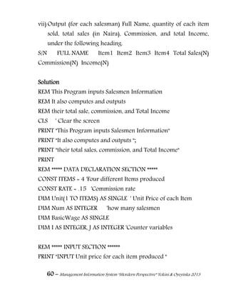 60 – Management Information System “Mordern Perspective” Yekini & Oyeyinka 2013
vii) Output (for each salesman) Full Name, quantity of each item
sold, total sales (in Naira), Commission, and total Income,
under the following heading.
S/N FULL NAME Item1 Item2 Item3 Item4 Total Sales(N)
Commission(N) Income(N)
Solution
REM This Program inputs Salesmen Information
REM It also computes and outputs
REM their total sale, commission, and Total Income
CLS ' Clear the screen
PRINT "This Program inputs Salesmen Information"
PRINT "It also computes and outputs ";
PRINT "their total sales, commission, and Total Income"
PRINT
REM ***** DATA DECLARATION SECTION *****
CONST ITEMS = 4 'Four different Items produced
CONST RATE = .15 'Commission rate
DIM Unit(1 TO ITEMS) AS SINGLE ' Unit Price of each Item
DIM Num AS INTEGER 'how many salesmen
DIM BasicWage AS SINGLE
DIM I AS INTEGER, J AS INTEGER 'Counter variables
REM ***** INPUT SECTION ******
PRINT "INPUT Unit price for each item produced "
 