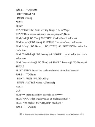 61 – Management Information System “Mordern Perspective” Yekini & Oyeyinka 2013
FOR I = 1 TO ITEMS
PRINT "ITEM "; I
INPUT Unit(I)
NEXT I
PRINT
INPUT "Enter the Basic weekly Wage "; BasicWage
INPUT "How many salesmen are employed "; Num
DIM Code(1 TO Num) AS STRING 'Code of each salemen
DIM Names(1 TO Num) AS STRING ' Name of each salesmen
DIM Sales(1 TO Num, 1 TO ITEMS) AS INTEGER'The sales for
each item
DIM TotalSales(1 TO Num) AS SINGLE ' total sales for each
salesman
DIM Commission(1 TO Num) AS SINGLE, Income(1 TO Num) AS
SINGLE
PRINT : PRINT "Input the code and name of each salesman"
FOR I = 1 TO Num
PRINT : PRINT "SALESMAN "; I
INPUT "Staff Full Name: "; Names(I)
NEXT I
CLS
REM **** Input Salesmen Weekly sales ******
PRINT "INPUT the Weekly sales of each salesman ";
PRINT "for each of the "; ITEMS; " products "
FOR I = 1 TO Num
 