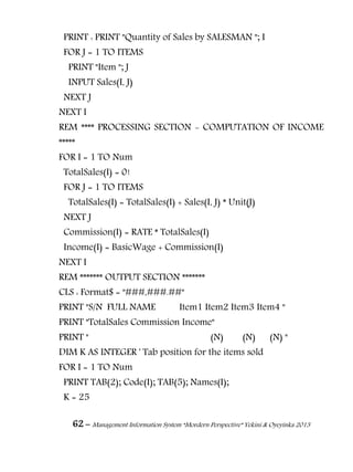 62 – Management Information System “Mordern Perspective” Yekini & Oyeyinka 2013
PRINT : PRINT "Quantity of Sales by SALESMAN "; I
FOR J = 1 TO ITEMS
PRINT "Item "; J
INPUT Sales(I, J)
NEXT J
NEXT I
REM **** PROCESSING SECTION - COMPUTATION OF INCOME
*****
FOR I = 1 TO Num
TotalSales(I) = 0!
FOR J = 1 TO ITEMS
TotalSales(I) = TotalSales(I) + Sales(I, J) * Unit(J)
NEXT J
Commission(I) = RATE * TotalSales(I)
Income(I) = BasicWage + Commission(I)
NEXT I
REM ******* OUTPUT SECTION *******
CLS : Format$ = "###,###.##"
PRINT "S/N FULL NAME Item1 Item2 Item3 Item4 "
PRINT "TotalSales Commission Income"
PRINT " (N) (N) (N) "
DIM K AS INTEGER ' Tab position for the items sold
FOR I = 1 TO Num
PRINT TAB(2); Code(I); TAB(5); Names(I);
K = 25
 