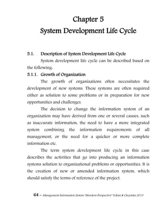 64 – Management Information System “Mordern Perspective” Yekini & Oyeyinka 2013
Chapter 5
System Development Life Cycle
5.1. Description of System Development Life Cycle
System development life cycle can be described based on
the following:
5.1.1. Growth of Organization
The growth of organizations often necessitates the
development of new systems. These systems are often required
either as solution to some problems or in preparation for new
opportunities and challenges.
The decision to change the information system of an
organization may have derived from one or several causes, such
as inaccurate information, the need to have a more integrated
system combining the information requirements of all
management, or the need for a quicker or more complete
information etc.
The term system development life cycle in this case
describes the activities that go into producing an information
systems solution to organizational problems or opportunities. It is
the creation of new or amended information system, which
should satisfy the terms of reference of the project.
 