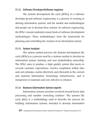 65 – Management Information System “Mordern Perspective” Yekini & Oyeyinka 2013
5.1.2. Software Developer/Software engineer
The systems development life cycle (SDLC), to a software
developer p and software engineering, is a process of creating or
altering information systems, and the models and methodologies
that people use to develop these systems. In software engineering,
the SDLC concept underpins many kinds of software development
methodologies. These methodologies form the framework for
planning and controlling the creation of an information system.
5.1.3. System Analysts
The system analyst perceive the Systems development life
cycle (SDLC) as a process used by a systems analyst to develop an
information system, training, and user (stakeholder) ownership.
The SDLC aims to produce a high quality system that meets or
exceeds customer expectations, reaches completion within time
and cost estimates, works effectively and efficiently in the current
and planned Information Technology infrastructure, and is
inexpensive to maintain and cost-effective to enhance.
5.1.4. Business Information System experts
Information systems activities revolved around heavy data
processing and number crunching routines". The systems life
cycle (SLC) is a methodology used to describe the process for
building information systems, intended to develop information
 