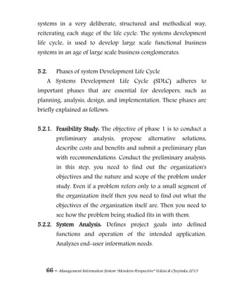 66 – Management Information System “Mordern Perspective” Yekini & Oyeyinka 2013
systems in a very deliberate, structured and methodical way,
reiterating each stage of the life cycle. The systems development
life cycle, is used to develop large scale functional business
systems in an age of large scale business conglomerates.
5.2. Phases of system Development Life Cycle
A Systems Development Life Cycle (SDLC) adheres to
important phases that are essential for developers, such as
planning, analysis, design, and implementation. These phases are
briefly explained as follows:
5.2.1. Feasibility Study: The objective of phase 1 is to conduct a
preliminary analysis, propose alternative solutions,
describe costs and benefits and submit a preliminary plan
with recommendations. Conduct the preliminary analysis:
in this step, you need to find out the organization's
objectives and the nature and scope of the problem under
study. Even if a problem refers only to a small segment of
the organization itself then you need to find out what the
objectives of the organization itself are. Then you need to
see how the problem being studied fits in with them.
5.2.2. System Analysis: Defines project goals into defined
functions and operation of the intended application.
Analyzes end-user information needs.
 