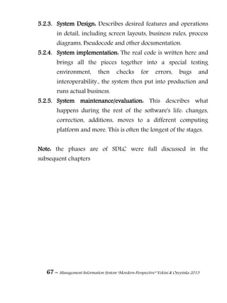 67 – Management Information System “Mordern Perspective” Yekini & Oyeyinka 2013
5.2.3. System Design: Describes desired features and operations
in detail, including screen layouts, business rules, process
diagrams, Pseudocode and other documentation.
5.2.4. System implementation: The real code is written here and
brings all the pieces together into a special testing
environment, then checks for errors, bugs and
interoperability., the system then put into production and
runs actual business.
5.2.5. System maintenance/evaluation: This describes what
happens during the rest of the software's life: changes,
correction, additions, moves to a different computing
platform and more. This is often the longest of the stages.
Note: the phases are of SDLC were full discussed in the
subsequent chapters
 