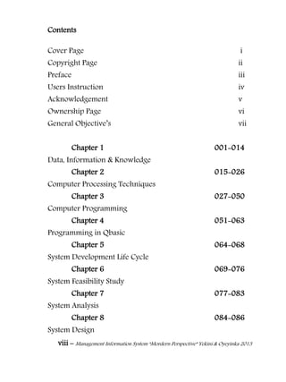 viii – Management Information System “Mordern Perspective” Yekini & Oyeyinka 2013
Contents
Cover Page i
Copyright Page ii
Preface iii
Users Instruction iv
Acknowledgement v
Ownership Page vi
General Objective‖s vii
Chapter 1 001-014
Data, Information & Knowledge
Chapter 2 015-026
Computer Processing Techniques
Chapter 3 027-050
Computer Programming
Chapter 4 051-063
Programming in Qbasic
Chapter 5 064-068
System Development Life Cycle
Chapter 6 069-076
System Feasibility Study
Chapter 7 077-083
System Analysis
Chapter 8 084-086
System Design
 