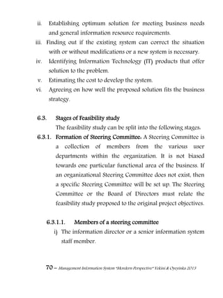 70 – Management Information System “Mordern Perspective” Yekini & Oyeyinka 2013
ii. Establishing optimum solution for meeting business needs
and general information resource requirements.
iii. Finding out if the existing system can correct the situation
with or without modifications or a new system is necessary.
iv. Identifying Information Technology (IT) products that offer
solution to the problem.
v. Estimating the cost to develop the system.
vi. Agreeing on how well the proposed solution fits the business
strategy.
6.3. Stages of Feasibility study
The feasibility study can be split into the following stages:
6.3.1. Formation of Steering Committee: A Steering Committee is
a collection of members from the various user
departments within the organization. It is not biased
towards one particular functional area of the business. If
an organizational Steering Committee does not exist, then
a specific Steering Committee will be set up. The Steering
Committee or the Board of Directors must relate the
feasibility study proposed to the original project objectives.
6.3.1.1. Members of a steering committee
i) The information director or a senior information system
staff member.
 