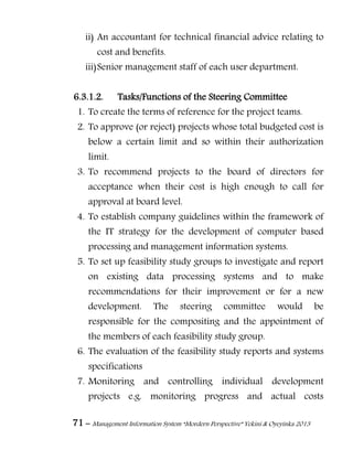 71 – Management Information System “Mordern Perspective” Yekini & Oyeyinka 2013
ii) An accountant for technical financial advice relating to
cost and benefits.
iii)Senior management staff of each user department.
6.3.1.2. Tasks/Functions of the Steering Committee
1. To create the terms of reference for the project teams.
2. To approve (or reject) projects whose total budgeted cost is
below a certain limit and so within their authorization
limit.
3. To recommend projects to the board of directors for
acceptance when their cost is high enough to call for
approval at board level.
4. To establish company guidelines within the framework of
the IT strategy for the development of computer based
processing and management information systems.
5. To set up feasibility study groups to investigate and report
on existing data processing systems and to make
recommendations for their improvement or for a new
development. The steering committee would be
responsible for the compositing and the appointment of
the members of each feasibility study group.
6. The evaluation of the feasibility study reports and systems
specifications
7. Monitoring and controlling individual development
projects e.g. monitoring progress and actual costs
 