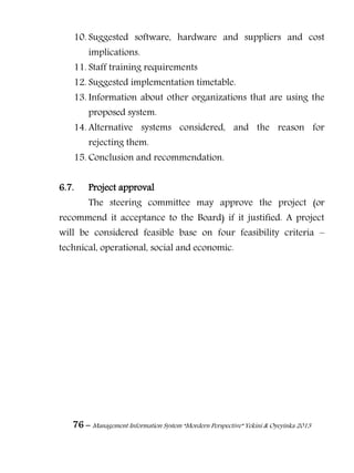 76 – Management Information System “Mordern Perspective” Yekini & Oyeyinka 2013
10. Suggested software, hardware and suppliers and cost
implications.
11. Staff training requirements
12. Suggested implementation timetable.
13. Information about other organizations that are using the
proposed system.
14. Alternative systems considered, and the reason for
rejecting them.
15. Conclusion and recommendation.
6.7. Project approval
The steering committee may approve the project (or
recommend it acceptance to the Board) if it justified. A project
will be considered feasible base on four feasibility criteria –
technical, operational, social and economic.
 