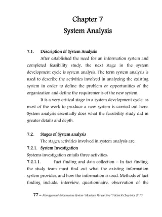 77 – Management Information System “Mordern Perspective” Yekini & Oyeyinka 2013
Chapter 7
System Analysis
7.1. Description of System Analysis
After established the need for an information system and
completed feasibility study, the next stage in the system
development cycle is system analysis. The term system analysis is
used to describe the activities involved in analyzing the existing
system in order to define the problem or opportunities of the
organization and define the requirements of the new system.
It is a very critical stage in a system development cycle, as
most of the work to produce a new system is carried out here.
System analysis essentially does what the feasibility study did in
greater details and depth.
7.2. Stages of System analysis
The stages/activities involved in system analysis are:
7.2.1. System Investigation
Systems investigation entails three activities:
7.2.1.1. Fact finding and data collection – In fact finding,
the study team must find out what the existing information
system provides, and how the information is used. Methods of fact
finding include: interview, questionnaire, observation of the
 