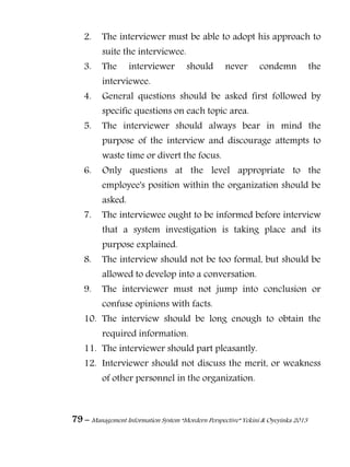 79 – Management Information System “Mordern Perspective” Yekini & Oyeyinka 2013
2. The interviewer must be able to adopt his approach to
suite the interviewee.
3. The interviewer should never condemn the
interviewee.
4. General questions should be asked first followed by
specific questions on each topic area.
5. The interviewer should always bear in mind the
purpose of the interview and discourage attempts to
waste time or divert the focus.
6. Only questions at the level appropriate to the
employee's position within the organization should be
asked.
7. The interviewee ought to be informed before interview
that a system investigation is taking place and its
purpose explained.
8. The interview should not be too formal, but should be
allowed to develop into a conversation.
9. The interviewer must not jump into conclusion or
confuse opinions with facts.
10. The interview should be long enough to obtain the
required information.
11. The interviewer should part pleasantly.
12. Interviewer should not discuss the merit, or weakness
of other personnel in the organization.
 