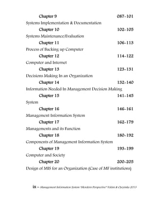 ix – Management Information System “Mordern Perspective” Yekini & Oyeyinka 2013
Chapter 9 087-101
Systems Implementation & Documentation
Chapter 10 102-105
Systems Maintenance/Evaluation
Chapter 11 106-113
Process of Backing up Computer
Chapter 12 114-122
Computer and Internet
Chapter 13 123-131
Decisions Making In an Organization
Chapter 14 132-140
Information Needed In Management Decision Making
Chapter 15 141-145
System
Chapter 16 146-161
Management Information System
Chapter 17 162-179
Managements and its Function
Chapter 18 180-192
Components of Management Information System
Chapter 19 193-199
Computer and Society
Chapter 20 200-205
Design of MIS for an Organization (Case of MF institutions)
 