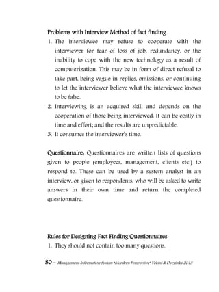 80 – Management Information System “Mordern Perspective” Yekini & Oyeyinka 2013
Problems with Interview Method of fact finding
1. The interviewee may refuse to cooperate with the
interviewer for fear of loss of job, redundancy, or the
inability to cope with the new technology as a result of
computerization. This may be in form of direct refusal to
take part, being vague in replies, omissions, or continuing
to let the interviewer believe what the interviewee knows
to be false.
2. Interviewing is an acquired skill and depends on the
cooperation of those being interviewed. It can be costly in
time and effort; and the results are unpredictable.
3. It consumes the interviewer‖s time.
Questionnaire: Questionnaires are written lists of questions
given to people (employees, management, clients etc.) to
respond to. These can be used by a system analyst in an
interview, or given to respondents, who will be asked to write
answers in their own time and return the completed
questionnaire.
Rules for Designing Fact Finding Questionnaires
1. They should not contain too many questions.
 