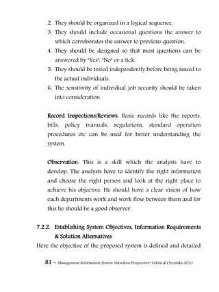 81 – Management Information System “Mordern Perspective” Yekini & Oyeyinka 2013
2. They should be organized in a logical sequence.
3. They should include occasional questions the answer to
which corroborates the answer to previous question.
4. They should be designed so that most questions can be
answered by "Yes", "No" or a tick.
5. They should be tested independently before being issued to
the actual individuals.
6. The sensitivity of individual job security should be taken
into consideration.
Record Inspections/Reviews: Basic records like the reports,
bills, policy manuals, regulations, standard operation
procedures etc can be used for better understanding the
system.
Observation: This is a skill which the analysts have to
develop. The analysts have to identify the right information
and choose the right person and look at the right place to
achieve his objective. He should have a clear vision of how
each departments work and work flow between them and for
this he should be a good observer.
7.2.2. Establishing System Objectives, Information Requirements
& Solution Alternatives
Here the objective of the proposed system is defined and detailed
 