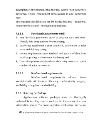 82 – Management Information System “Mordern Perspective” Yekini & Oyeyinka 2013
description of the functions that the new system must perform is
developed. Sound requirement specification is also performed
here.
The requirements definition can be divided into two – functional
requirements and non-functional requirements.
7.2.2.1. Functional Requirements entail
1. user interface (automatic entry of product data and user-
friendly data entry screens for customers);
2. processing requirements (fast, automatic calculation of sales
totals and delivery costs);
3. storage requirements (fast retrieval and update of data from
product, pricing and customer databases); and
4. Control requirements (signals for data entry errors and quick
confirmation for customers).
7.2.2.2. Nonfunctional requirements
Nonfunctional requirements address issues
associated with effectiveness, efficiency, confidentiality, integrity,
availability, compliance and reliability.
7.2.3. Selecting the Package
Applications software packages must be thoroughly
evaluated before they can be used as the foundation of a new
information system. The most important evaluation criteria are
 