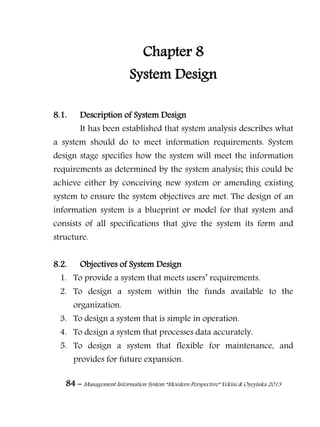 84 – Management Information System “Mordern Perspective” Yekini & Oyeyinka 2013
Chapter 8
System Design
8.1. Description of System Design
It has been established that system analysis describes what
a system should do to meet information requirements. System
design stage specifies how the system will meet the information
requirements as determined by the system analysis; this could be
achieve either by conceiving new system or amending existing
system to ensure the system objectives are met. The design of an
information system is a blueprint or model for that system and
consists of all specifications that give the system its form and
structure.
8.2. Objectives of System Design
1. To provide a system that meets users‖ requirements.
2. To design a system within the funds available to the
organization.
3. To design a system that is simple in operation.
4. To design a system that processes data accurately.
5. To design a system that flexible for maintenance, and
provides for future expansion.
 