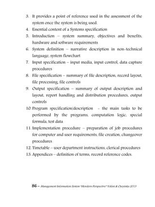 86 – Management Information System “Mordern Perspective” Yekini & Oyeyinka 2013
3. It provides a point of reference used in the assessment of the
system once the system is being used.
4. Essential content of a Systems specification
5. Introduction – system summary, objectives and benefits,
hardware and software requirements
6. System definition – narrative description in non-technical
language, system flowchart
7. Input specification – input media, input control, data capture
procedures
8. File specification – summary of file description, record layout,
file processing, file controls
9. Output specification – summary of output description and
layout, report handling and distribution procedures, output
controls
10. Program specification/description - the main tasks to be
performed by the programs, computation logic, special
formula, test data
11. Implementation procedure – preparation of job procedures
for computer and user requirements, file creation, changeover
procedures
12. Timetable – user department instructions, clerical procedures
13. Appendices – definition of terms, record reference codes.
 