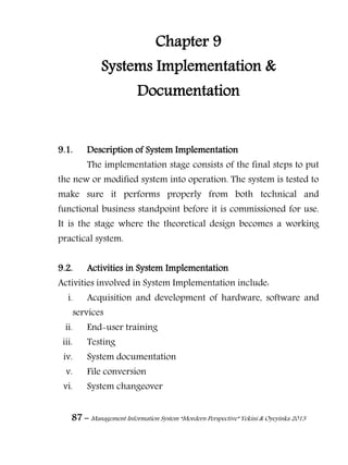 87 – Management Information System “Mordern Perspective” Yekini & Oyeyinka 2013
Chapter 9
Systems Implementation &
Documentation
9.1. Description of System Implementation
The implementation stage consists of the final steps to put
the new or modified system into operation. The system is tested to
make sure it performs properly from both technical and
functional business standpoint before it is commissioned for use.
It is the stage where the theoretical design becomes a working
practical system.
9.2. Activities in System Implementation
Activities involved in System Implementation include:
i. Acquisition and development of hardware, software and
services
ii. End-user training
iii. Testing
iv. System documentation
v. File conversion
vi. System changeover
 