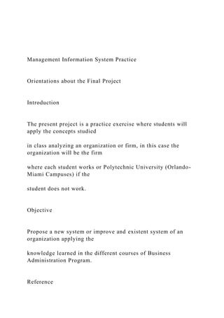 Management Information System Practice
Orientations about the Final Project
Introduction
The present project is a practice exercise where students will
apply the concepts studied
in class analyzing an organization or firm, in this case the
organization will be the firm
where each student works or Polytechnic University (Orlando-
Miami Campuses) if the
student does not work.
Objective
Propose a new system or improve and existent system of an
organization applying the
knowledge learned in the different courses of Business
Administration Program.
Reference
 