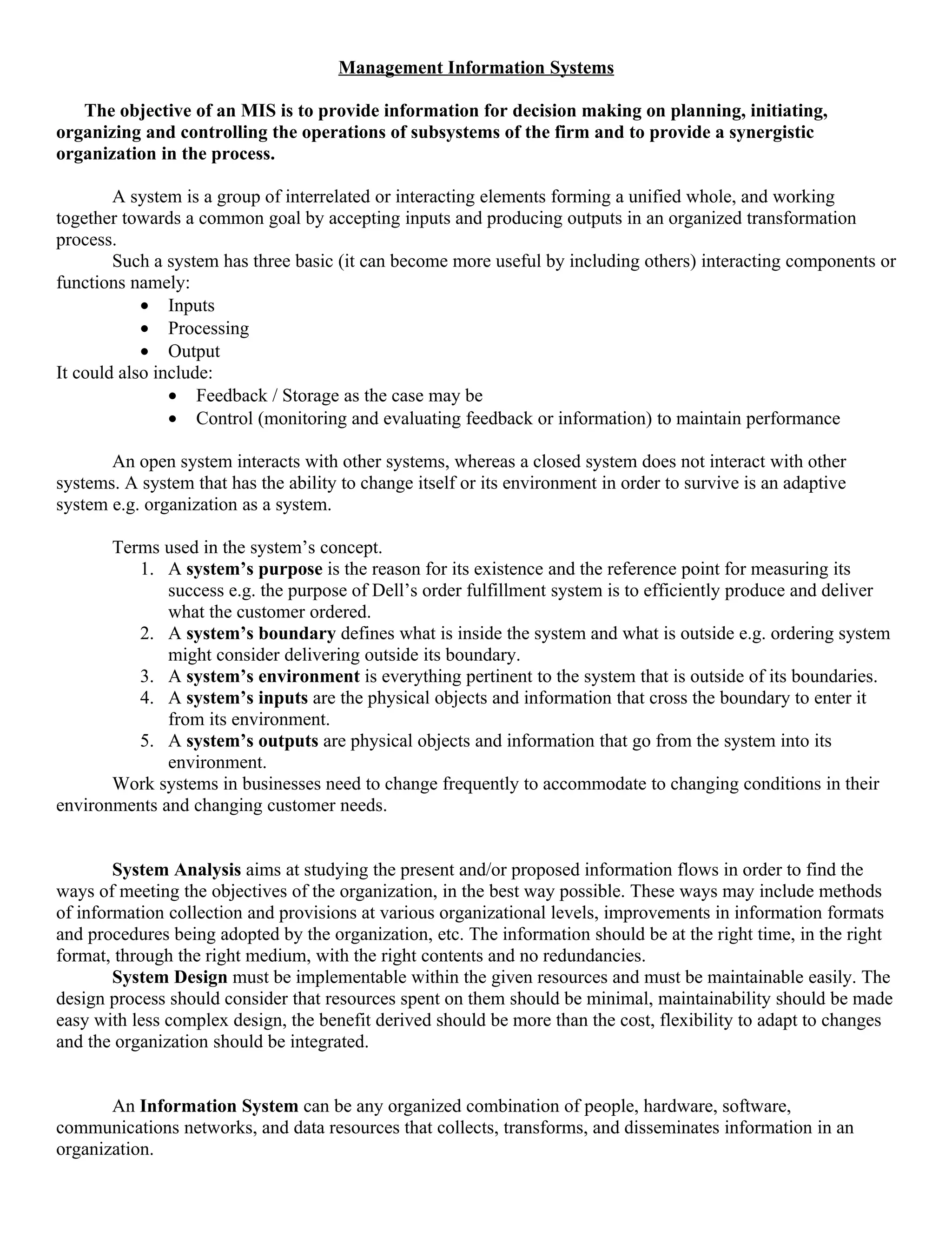 Management Information Systems

   The objective of an MIS is to provide information for decision making on planning, initiating,
organizing and controlling the operations of subsystems of the firm and to provide a synergistic
organization in the process.

        A system is a group of interrelated or interacting elements forming a unified whole, and working
together towards a common goal by accepting inputs and producing outputs in an organized transformation
process.
        Such a system has three basic (it can become more useful by including others) interacting components or
functions namely:
            • Inputs
            • Processing
            • Output
It could also include:
                • Feedback / Storage as the case may be
                • Control (monitoring and evaluating feedback or information) to maintain performance

       An open system interacts with other systems, whereas a closed system does not interact with other
systems. A system that has the ability to change itself or its environment in order to survive is an adaptive
system e.g. organization as a system.

       Terms used in the system’s concept.
          1. A system’s purpose is the reason for its existence and the reference point for measuring its
              success e.g. the purpose of Dell’s order fulfillment system is to efficiently produce and deliver
              what the customer ordered.
          2. A system’s boundary defines what is inside the system and what is outside e.g. ordering system
              might consider delivering outside its boundary.
          3. A system’s environment is everything pertinent to the system that is outside of its boundaries.
          4. A system’s inputs are the physical objects and information that cross the boundary to enter it
              from its environment.
          5. A system’s outputs are physical objects and information that go from the system into its
              environment.
       Work systems in businesses need to change frequently to accommodate to changing conditions in their
environments and changing customer needs.


        System Analysis aims at studying the present and/or proposed information flows in order to find the
ways of meeting the objectives of the organization, in the best way possible. These ways may include methods
of information collection and provisions at various organizational levels, improvements in information formats
and procedures being adopted by the organization, etc. The information should be at the right time, in the right
format, through the right medium, with the right contents and no redundancies.
        System Design must be implementable within the given resources and must be maintainable easily. The
design process should consider that resources spent on them should be minimal, maintainability should be made
easy with less complex design, the benefit derived should be more than the cost, flexibility to adapt to changes
and the organization should be integrated.


       An Information System can be any organized combination of people, hardware, software,
communications networks, and data resources that collects, transforms, and disseminates information in an
organization.
 
