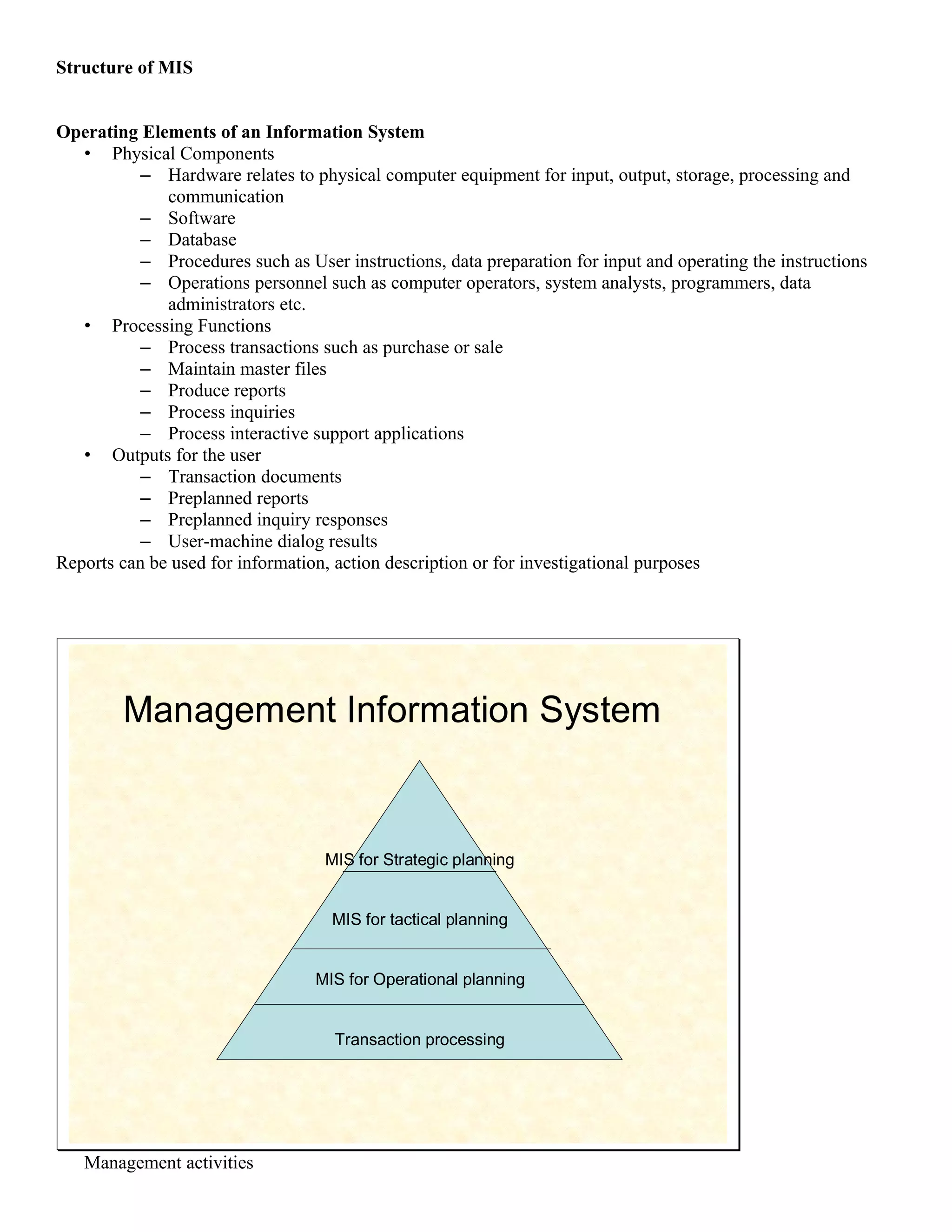 Structure of MIS


Operating Elements of an Information System
   • Physical Components
          – Hardware relates to physical computer equipment for input, output, storage, processing and
              communication
          – Software
          – Database
          – Procedures such as User instructions, data preparation for input and operating the instructions
          – Operations personnel such as computer operators, system analysts, programmers, data
              administrators etc.
   • Processing Functions
          – Process transactions such as purchase or sale
          – Maintain master files
          – Produce reports
          – Process inquiries
          – Process interactive support applications
   • Outputs for the user
          – Transaction documents
          – Preplanned reports
          – Preplanned inquiry responses
          – User-machine dialog results
Reports can be used for information, action description or for investigational purposes




        Management Information System


                                   MIS for Strategic planning


                                    MIS for tactical planning


                                  MIS for Operational planning


                                    Transaction processing




   Management activities
 