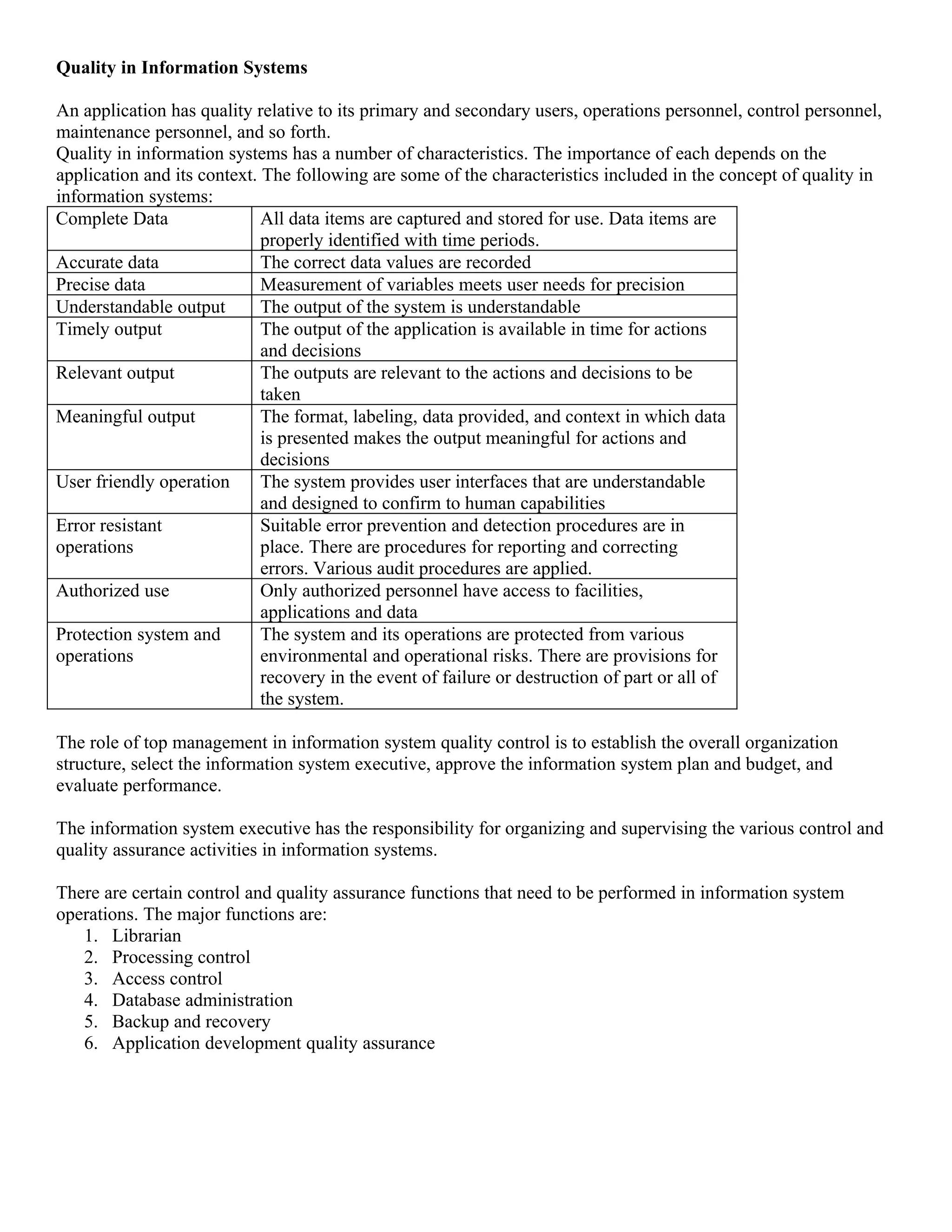 Quality in Information Systems

An application has quality relative to its primary and secondary users, operations personnel, control personnel,
maintenance personnel, and so forth.
Quality in information systems has a number of characteristics. The importance of each depends on the
application and its context. The following are some of the characteristics included in the concept of quality in
information systems:
Complete Data                All data items are captured and stored for use. Data items are
                             properly identified with time periods.
Accurate data                The correct data values are recorded
Precise data                 Measurement of variables meets user needs for precision
Understandable output        The output of the system is understandable
Timely output                The output of the application is available in time for actions
                             and decisions
Relevant output              The outputs are relevant to the actions and decisions to be
                             taken
Meaningful output            The format, labeling, data provided, and context in which data
                             is presented makes the output meaningful for actions and
                             decisions
User friendly operation      The system provides user interfaces that are understandable
                             and designed to confirm to human capabilities
Error resistant              Suitable error prevention and detection procedures are in
operations                   place. There are procedures for reporting and correcting
                             errors. Various audit procedures are applied.
Authorized use               Only authorized personnel have access to facilities,
                             applications and data
Protection system and        The system and its operations are protected from various
operations                   environmental and operational risks. There are provisions for
                             recovery in the event of failure or destruction of part or all of
                             the system.

The role of top management in information system quality control is to establish the overall organization
structure, select the information system executive, approve the information system plan and budget, and
evaluate performance.

The information system executive has the responsibility for organizing and supervising the various control and
quality assurance activities in information systems.

There are certain control and quality assurance functions that need to be performed in information system
operations. The major functions are:
   1. Librarian
   2. Processing control
   3. Access control
   4. Database administration
   5. Backup and recovery
   6. Application development quality assurance
 