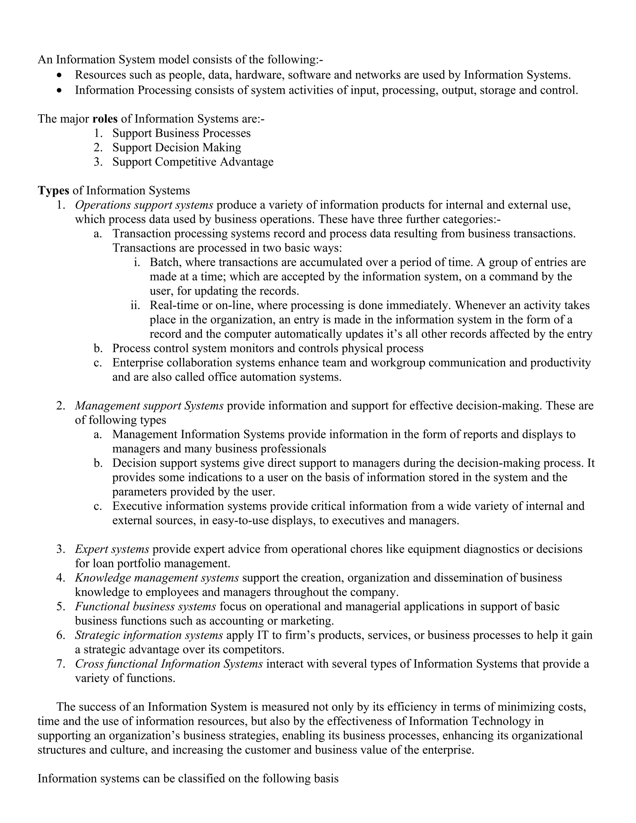 An Information System model consists of the following:-
   • Resources such as people, data, hardware, software and networks are used by Information Systems.
   • Information Processing consists of system activities of input, processing, output, storage and control.

The major roles of Information Systems are:-
          1. Support Business Processes
          2. Support Decision Making
          3. Support Competitive Advantage

Types of Information Systems
   1. Operations support systems produce a variety of information products for internal and external use,
      which process data used by business operations. These have three further categories:-
           a. Transaction processing systems record and process data resulting from business transactions.
              Transactions are processed in two basic ways:
                  i. Batch, where transactions are accumulated over a period of time. A group of entries are
                     made at a time; which are accepted by the information system, on a command by the
                     user, for updating the records.
                 ii. Real-time or on-line, where processing is done immediately. Whenever an activity takes
                     place in the organization, an entry is made in the information system in the form of a
                     record and the computer automatically updates it’s all other records affected by the entry
           b. Process control system monitors and controls physical process
           c. Enterprise collaboration systems enhance team and workgroup communication and productivity
              and are also called office automation systems.

   2. Management support Systems provide information and support for effective decision-making. These are
      of following types
          a. Management Information Systems provide information in the form of reports and displays to
              managers and many business professionals
          b. Decision support systems give direct support to managers during the decision-making process. It
              provides some indications to a user on the basis of information stored in the system and the
              parameters provided by the user.
          c. Executive information systems provide critical information from a wide variety of internal and
              external sources, in easy-to-use displays, to executives and managers.

   3. Expert systems provide expert advice from operational chores like equipment diagnostics or decisions
      for loan portfolio management.
   4. Knowledge management systems support the creation, organization and dissemination of business
      knowledge to employees and managers throughout the company.
   5. Functional business systems focus on operational and managerial applications in support of basic
      business functions such as accounting or marketing.
   6. Strategic information systems apply IT to firm’s products, services, or business processes to help it gain
      a strategic advantage over its competitors.
   7. Cross functional Information Systems interact with several types of Information Systems that provide a
      variety of functions.

    The success of an Information System is measured not only by its efficiency in terms of minimizing costs,
time and the use of information resources, but also by the effectiveness of Information Technology in
supporting an organization’s business strategies, enabling its business processes, enhancing its organizational
structures and culture, and increasing the customer and business value of the enterprise.

Information systems can be classified on the following basis
 