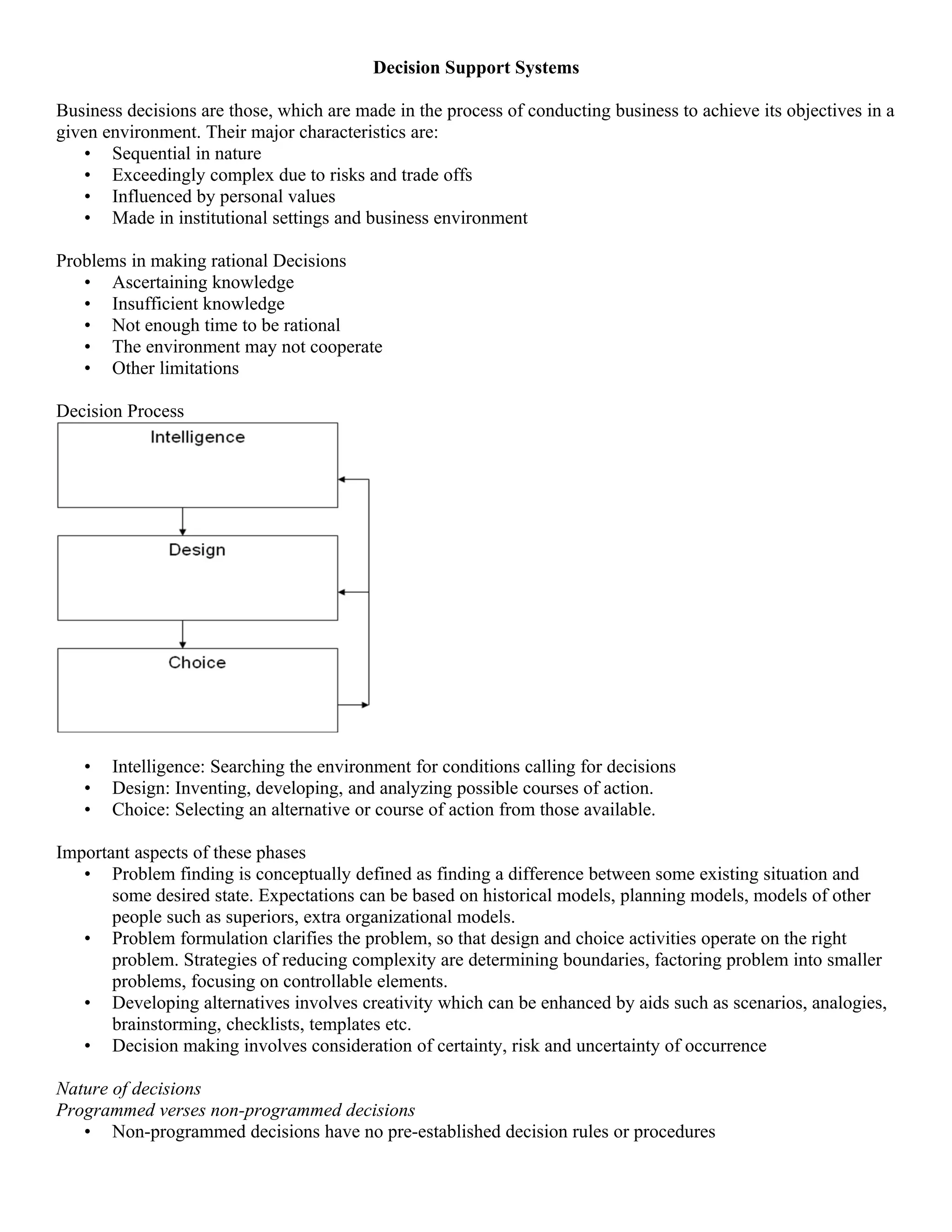 Decision Support Systems

Business decisions are those, which are made in the process of conducting business to achieve its objectives in a
given environment. Their major characteristics are:
    • Sequential in nature
    • Exceedingly complex due to risks and trade offs
    • Influenced by personal values
    • Made in institutional settings and business environment

Problems in making rational Decisions
   • Ascertaining knowledge
   • Insufficient knowledge
   • Not enough time to be rational
   • The environment may not cooperate
   • Other limitations

Decision Process




   •   Intelligence: Searching the environment for conditions calling for decisions
   •   Design: Inventing, developing, and analyzing possible courses of action.
   •   Choice: Selecting an alternative or course of action from those available.

Important aspects of these phases
   • Problem finding is conceptually defined as finding a difference between some existing situation and
       some desired state. Expectations can be based on historical models, planning models, models of other
       people such as superiors, extra organizational models.
   • Problem formulation clarifies the problem, so that design and choice activities operate on the right
       problem. Strategies of reducing complexity are determining boundaries, factoring problem into smaller
       problems, focusing on controllable elements.
   • Developing alternatives involves creativity which can be enhanced by aids such as scenarios, analogies,
       brainstorming, checklists, templates etc.
   • Decision making involves consideration of certainty, risk and uncertainty of occurrence

Nature of decisions
Programmed verses non-programmed decisions
   • Non-programmed decisions have no pre-established decision rules or procedures
 