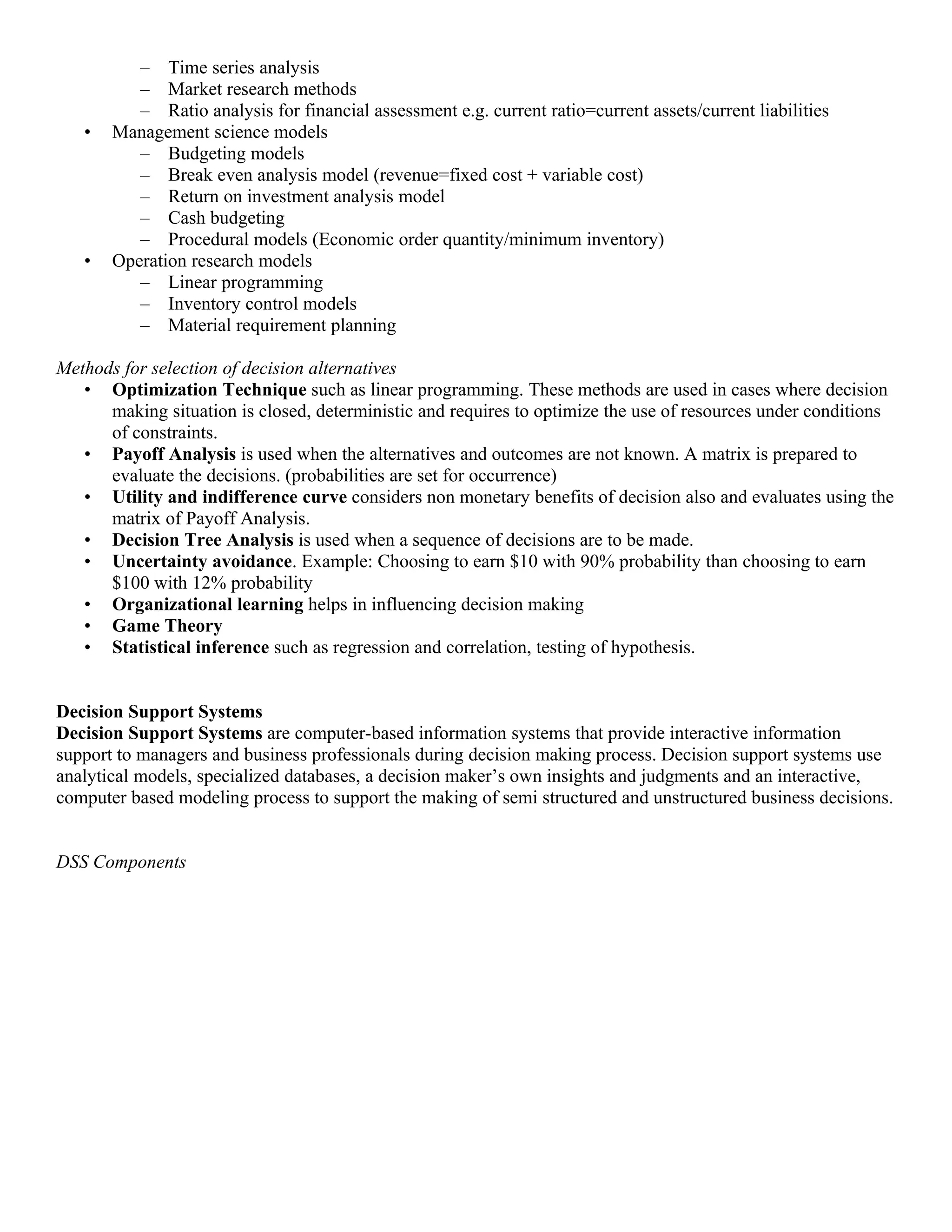 – Time series analysis
          – Market research methods
          – Ratio analysis for financial assessment e.g. current ratio=current assets/current liabilities
   •   Management science models
          – Budgeting models
          – Break even analysis model (revenue=fixed cost + variable cost)
          – Return on investment analysis model
          – Cash budgeting
          – Procedural models (Economic order quantity/minimum inventory)
   •   Operation research models
          – Linear programming
          – Inventory control models
          – Material requirement planning

Methods for selection of decision alternatives
   • Optimization Technique such as linear programming. These methods are used in cases where decision
      making situation is closed, deterministic and requires to optimize the use of resources under conditions
      of constraints.
   • Payoff Analysis is used when the alternatives and outcomes are not known. A matrix is prepared to
      evaluate the decisions. (probabilities are set for occurrence)
   • Utility and indifference curve considers non monetary benefits of decision also and evaluates using the
      matrix of Payoff Analysis.
   • Decision Tree Analysis is used when a sequence of decisions are to be made.
   • Uncertainty avoidance. Example: Choosing to earn $10 with 90% probability than choosing to earn
      $100 with 12% probability
   • Organizational learning helps in influencing decision making
   • Game Theory
   • Statistical inference such as regression and correlation, testing of hypothesis.


Decision Support Systems
Decision Support Systems are computer-based information systems that provide interactive information
support to managers and business professionals during decision making process. Decision support systems use
analytical models, specialized databases, a decision maker’s own insights and judgments and an interactive,
computer based modeling process to support the making of semi structured and unstructured business decisions.


DSS Components
 