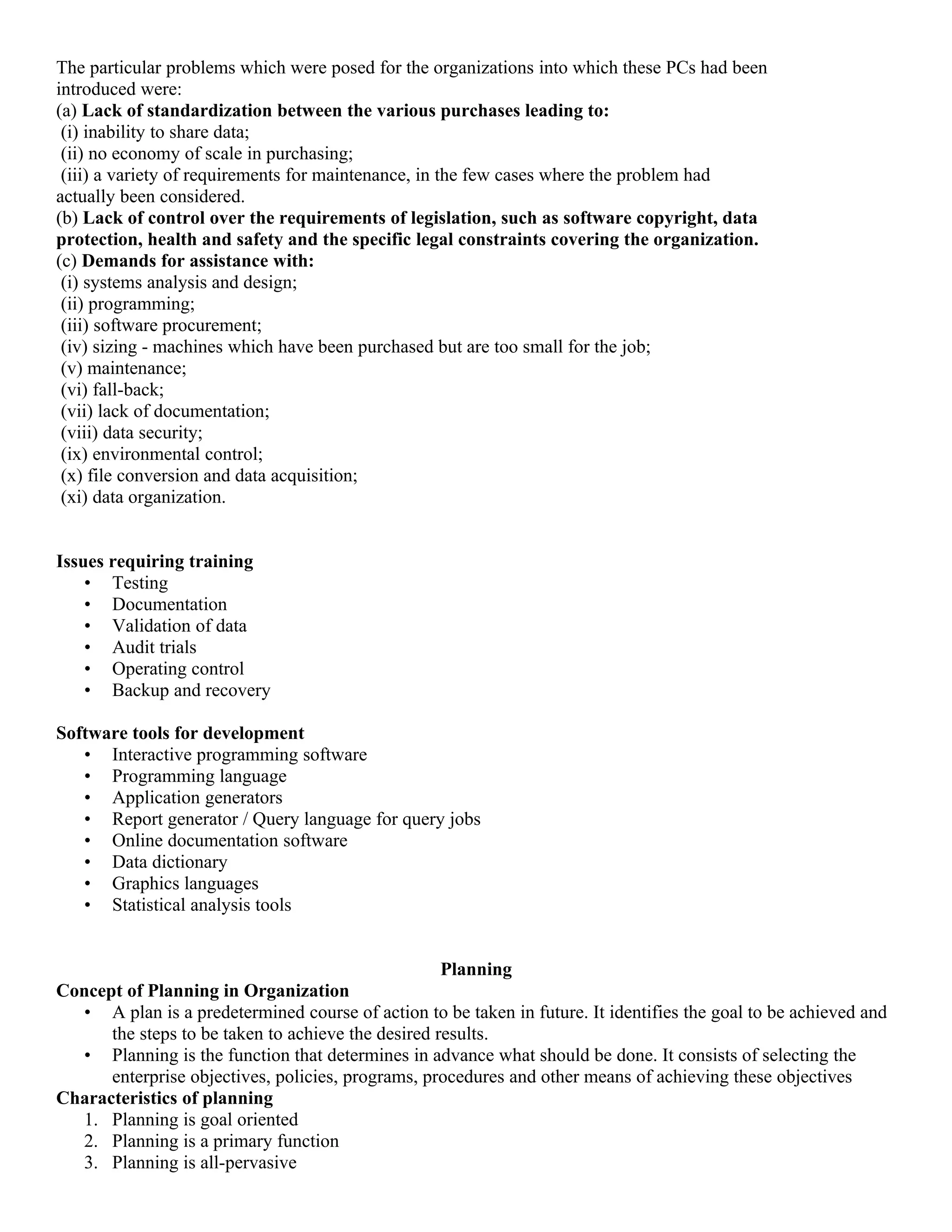 The particular problems which were posed for the organizations into which these PCs had been
introduced were:
(a) Lack of standardization between the various purchases leading to:
 (i) inability to share data;
 (ii) no economy of scale in purchasing;
 (iii) a variety of requirements for maintenance, in the few cases where the problem had
actually been considered.
(b) Lack of control over the requirements of legislation, such as software copyright, data
protection, health and safety and the specific legal constraints covering the organization.
(c) Demands for assistance with:
 (i) systems analysis and design;
 (ii) programming;
 (iii) software procurement;
 (iv) sizing - machines which have been purchased but are too small for the job;
 (v) maintenance;
 (vi) fall-back;
 (vii) lack of documentation;
 (viii) data security;
 (ix) environmental control;
 (x) file conversion and data acquisition;
 (xi) data organization.


Issues requiring training
    • Testing
    • Documentation
    • Validation of data
    • Audit trials
    • Operating control
    • Backup and recovery

Software tools for development
   • Interactive programming software
   • Programming language
   • Application generators
   • Report generator / Query language for query jobs
   • Online documentation software
   • Data dictionary
   • Graphics languages
   • Statistical analysis tools


                                                   Planning
Concept of Planning in Organization
  • A plan is a predetermined course of action to be taken in future. It identifies the goal to be achieved and
      the steps to be taken to achieve the desired results.
  • Planning is the function that determines in advance what should be done. It consists of selecting the
      enterprise objectives, policies, programs, procedures and other means of achieving these objectives
Characteristics of planning
  1. Planning is goal oriented
  2. Planning is a primary function
  3. Planning is all-pervasive
 