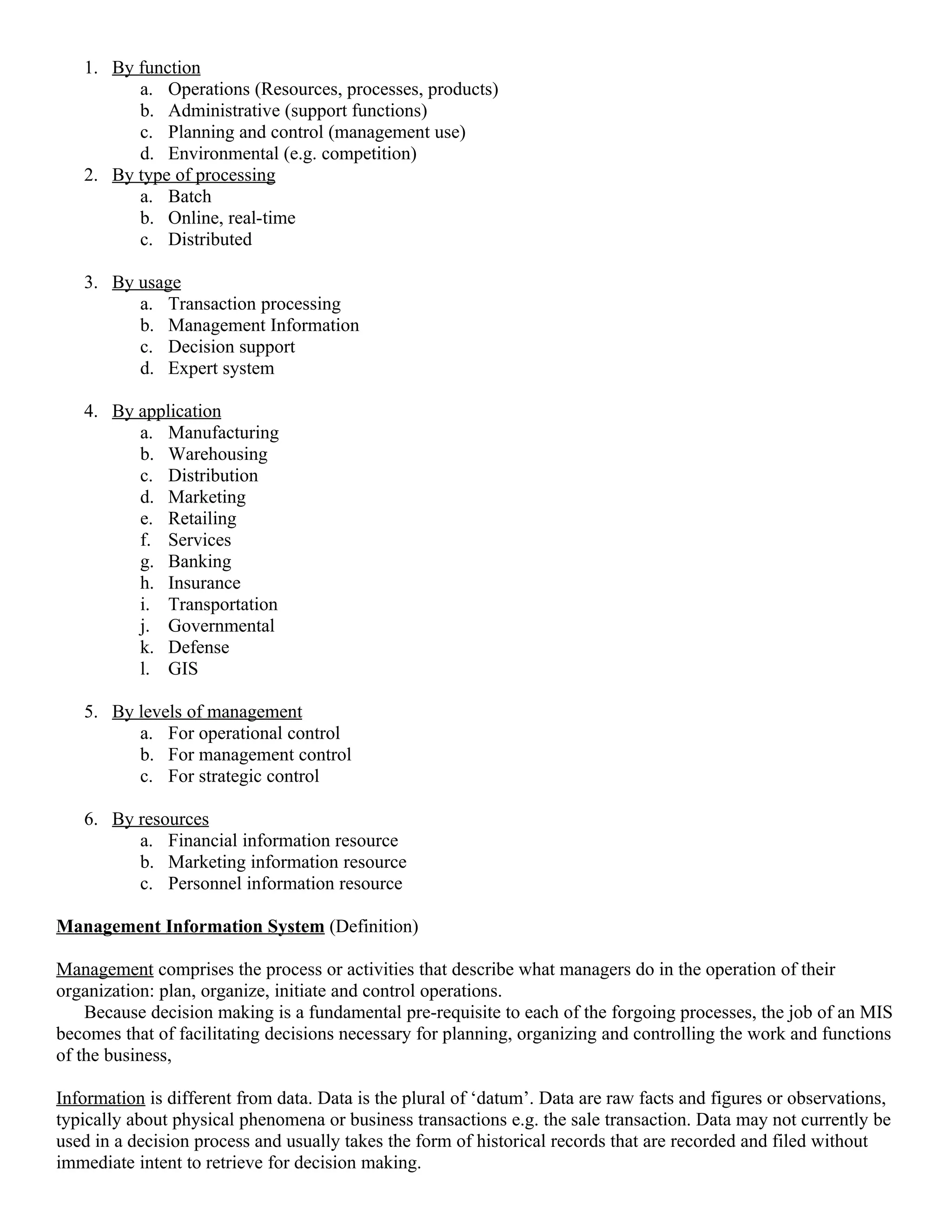 1. By function
         a. Operations (Resources, processes, products)
         b. Administrative (support functions)
         c. Planning and control (management use)
         d. Environmental (e.g. competition)
   2. By type of processing
         a. Batch
         b. Online, real-time
         c. Distributed

   3. By usage
         a. Transaction processing
         b. Management Information
         c. Decision support
         d. Expert system

   4. By application
         a. Manufacturing
         b. Warehousing
         c. Distribution
         d. Marketing
         e. Retailing
         f. Services
         g. Banking
         h. Insurance
         i. Transportation
         j. Governmental
         k. Defense
         l. GIS

   5. By levels of management
         a. For operational control
         b. For management control
         c. For strategic control

   6. By resources
         a. Financial information resource
         b. Marketing information resource
         c. Personnel information resource

Management Information System (Definition)

Management comprises the process or activities that describe what managers do in the operation of their
organization: plan, organize, initiate and control operations.
    Because decision making is a fundamental pre-requisite to each of the forgoing processes, the job of an MIS
becomes that of facilitating decisions necessary for planning, organizing and controlling the work and functions
of the business,

Information is different from data. Data is the plural of ‘datum’. Data are raw facts and figures or observations,
typically about physical phenomena or business transactions e.g. the sale transaction. Data may not currently be
used in a decision process and usually takes the form of historical records that are recorded and filed without
immediate intent to retrieve for decision making.
 
