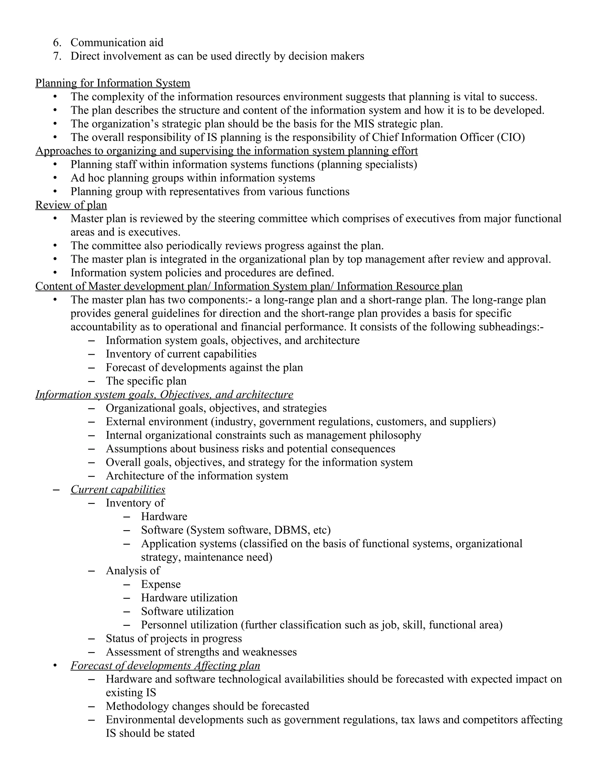 6. Communication aid
   7. Direct involvement as can be used directly by decision makers

Planning for Information System
    • The complexity of the information resources environment suggests that planning is vital to success.
    • The plan describes the structure and content of the information system and how it is to be developed.
    • The organization’s strategic plan should be the basis for the MIS strategic plan.
    • The overall responsibility of IS planning is the responsibility of Chief Information Officer (CIO)
Approaches to organizing and supervising the information system planning effort
    • Planning staff within information systems functions (planning specialists)
    • Ad hoc planning groups within information systems
    • Planning group with representatives from various functions
Review of plan
    • Master plan is reviewed by the steering committee which comprises of executives from major functional
       areas and is executives.
    • The committee also periodically reviews progress against the plan.
    • The master plan is integrated in the organizational plan by top management after review and approval.
    • Information system policies and procedures are defined.
Content of Master development plan/ Information System plan/ Information Resource plan
    • The master plan has two components:- a long-range plan and a short-range plan. The long-range plan
       provides general guidelines for direction and the short-range plan provides a basis for specific
       accountability as to operational and financial performance. It consists of the following subheadings:-
           – Information system goals, objectives, and architecture
           – Inventory of current capabilities
           – Forecast of developments against the plan
           – The specific plan
Information system goals, Objectives, and architecture
           – Organizational goals, objectives, and strategies
           – External environment (industry, government regulations, customers, and suppliers)
           – Internal organizational constraints such as management philosophy
           – Assumptions about business risks and potential consequences
           – Overall goals, objectives, and strategy for the information system
           – Architecture of the information system
    – Current capabilities
           – Inventory of
                   – Hardware
                   – Software (System software, DBMS, etc)
                   – Application systems (classified on the basis of functional systems, organizational
                       strategy, maintenance need)
           – Analysis of
                   – Expense
                   – Hardware utilization
                   – Software utilization
                   – Personnel utilization (further classification such as job, skill, functional area)
           – Status of projects in progress
           – Assessment of strengths and weaknesses
    • Forecast of developments Affecting plan
           – Hardware and software technological availabilities should be forecasted with expected impact on
               existing IS
           – Methodology changes should be forecasted
           – Environmental developments such as government regulations, tax laws and competitors affecting
               IS should be stated
 