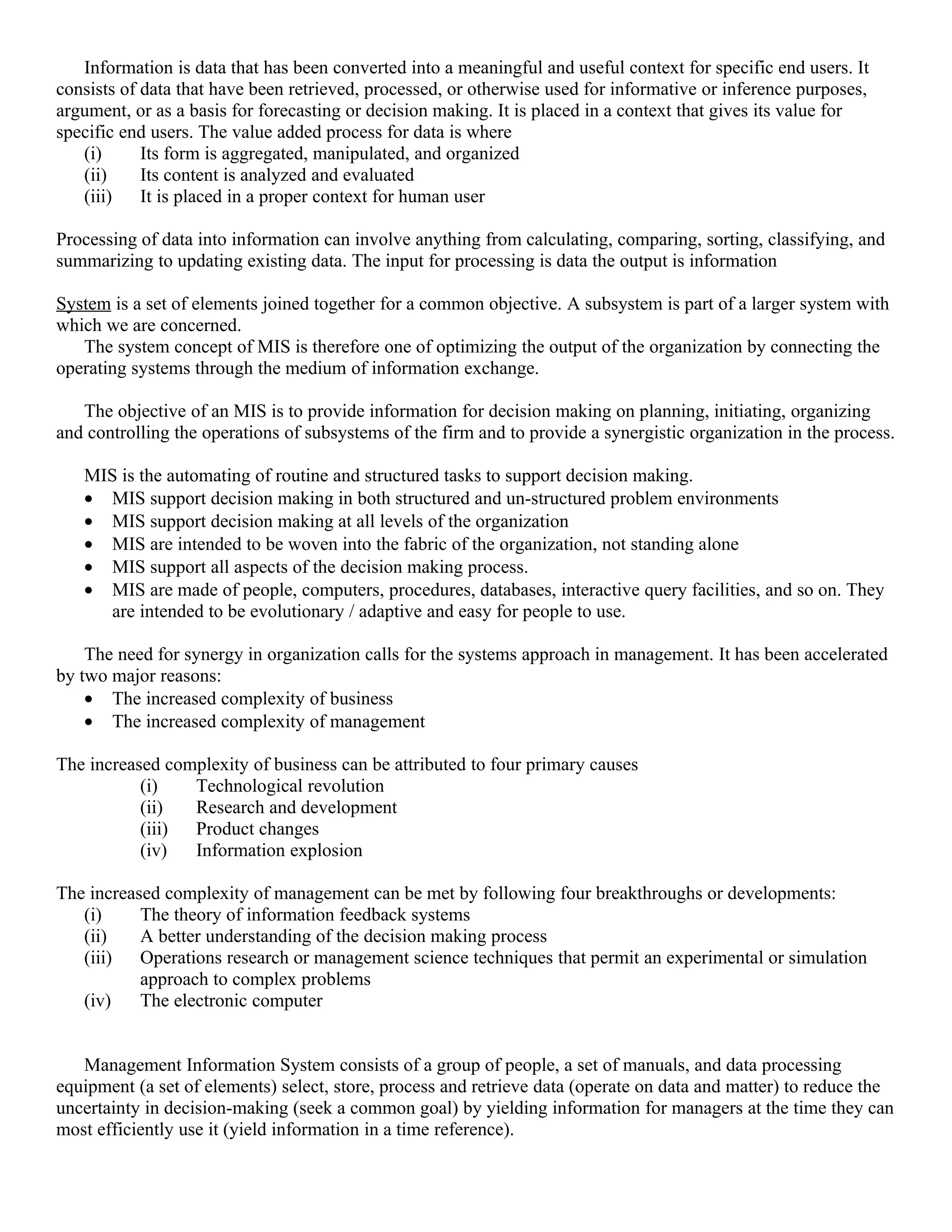Information is data that has been converted into a meaningful and useful context for specific end users. It
consists of data that have been retrieved, processed, or otherwise used for informative or inference purposes,
argument, or as a basis for forecasting or decision making. It is placed in a context that gives its value for
specific end users. The value added process for data is where
   (i)      Its form is aggregated, manipulated, and organized
   (ii)     Its content is analyzed and evaluated
   (iii)    It is placed in a proper context for human user

Processing of data into information can involve anything from calculating, comparing, sorting, classifying, and
summarizing to updating existing data. The input for processing is data the output is information

System is a set of elements joined together for a common objective. A subsystem is part of a larger system with
which we are concerned.
   The system concept of MIS is therefore one of optimizing the output of the organization by connecting the
operating systems through the medium of information exchange.

   The objective of an MIS is to provide information for decision making on planning, initiating, organizing
and controlling the operations of subsystems of the firm and to provide a synergistic organization in the process.

   MIS is the automating of routine and structured tasks to support decision making.
   • MIS support decision making in both structured and un-structured problem environments
   • MIS support decision making at all levels of the organization
   • MIS are intended to be woven into the fabric of the organization, not standing alone
   • MIS support all aspects of the decision making process.
   • MIS are made of people, computers, procedures, databases, interactive query facilities, and so on. They
     are intended to be evolutionary / adaptive and easy for people to use.

    The need for synergy in organization calls for the systems approach in management. It has been accelerated
by two major reasons:
    • The increased complexity of business
    • The increased complexity of management

The increased complexity of business can be attributed to four primary causes
           (i)   Technological revolution
           (ii)  Research and development
           (iii) Product changes
           (iv)  Information explosion

The increased complexity of management can be met by following four breakthroughs or developments:
   (i)     The theory of information feedback systems
   (ii)    A better understanding of the decision making process
   (iii)   Operations research or management science techniques that permit an experimental or simulation
           approach to complex problems
   (iv)    The electronic computer


   Management Information System consists of a group of people, a set of manuals, and data processing
equipment (a set of elements) select, store, process and retrieve data (operate on data and matter) to reduce the
uncertainty in decision-making (seek a common goal) by yielding information for managers at the time they can
most efficiently use it (yield information in a time reference).
 