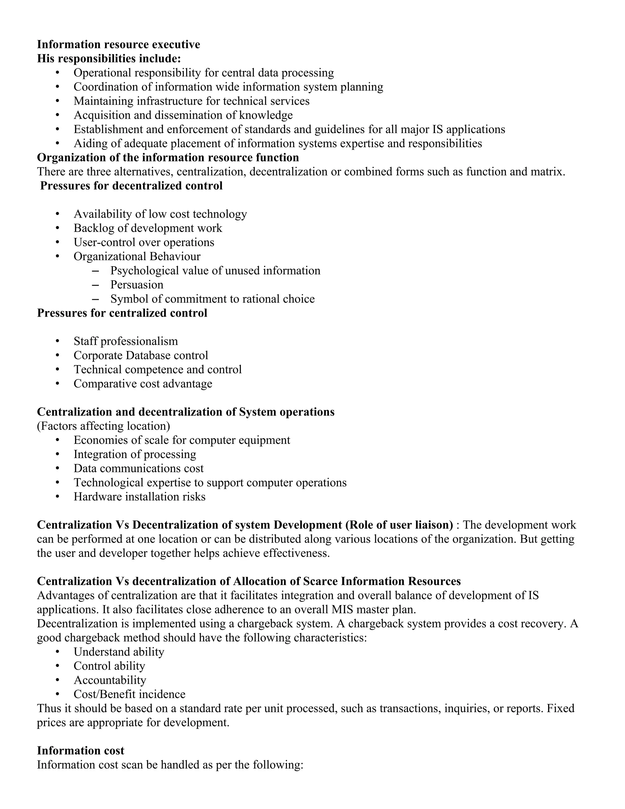 Information resource executive
His responsibilities include:
   • Operational responsibility for central data processing
   • Coordination of information wide information system planning
   • Maintaining infrastructure for technical services
   • Acquisition and dissemination of knowledge
   • Establishment and enforcement of standards and guidelines for all major IS applications
   • Aiding of adequate placement of information systems expertise and responsibilities
Organization of the information resource function
There are three alternatives, centralization, decentralization or combined forms such as function and matrix.
 Pressures for decentralized control

   •  Availability of low cost technology
   •  Backlog of development work
   •  User-control over operations
   •  Organizational Behaviour
          – Psychological value of unused information
          – Persuasion
          – Symbol of commitment to rational choice
Pressures for centralized control

   •   Staff professionalism
   •   Corporate Database control
   •   Technical competence and control
   •   Comparative cost advantage

Centralization and decentralization of System operations
(Factors affecting location)
   • Economies of scale for computer equipment
   • Integration of processing
   • Data communications cost
   • Technological expertise to support computer operations
   • Hardware installation risks

Centralization Vs Decentralization of system Development (Role of user liaison) : The development work
can be performed at one location or can be distributed along various locations of the organization. But getting
the user and developer together helps achieve effectiveness.

Centralization Vs decentralization of Allocation of Scarce Information Resources
Advantages of centralization are that it facilitates integration and overall balance of development of IS
applications. It also facilitates close adherence to an overall MIS master plan.
Decentralization is implemented using a chargeback system. A chargeback system provides a cost recovery. A
good chargeback method should have the following characteristics:
    • Understand ability
    • Control ability
    • Accountability
    • Cost/Benefit incidence
Thus it should be based on a standard rate per unit processed, such as transactions, inquiries, or reports. Fixed
prices are appropriate for development.

Information cost
Information cost scan be handled as per the following:
 