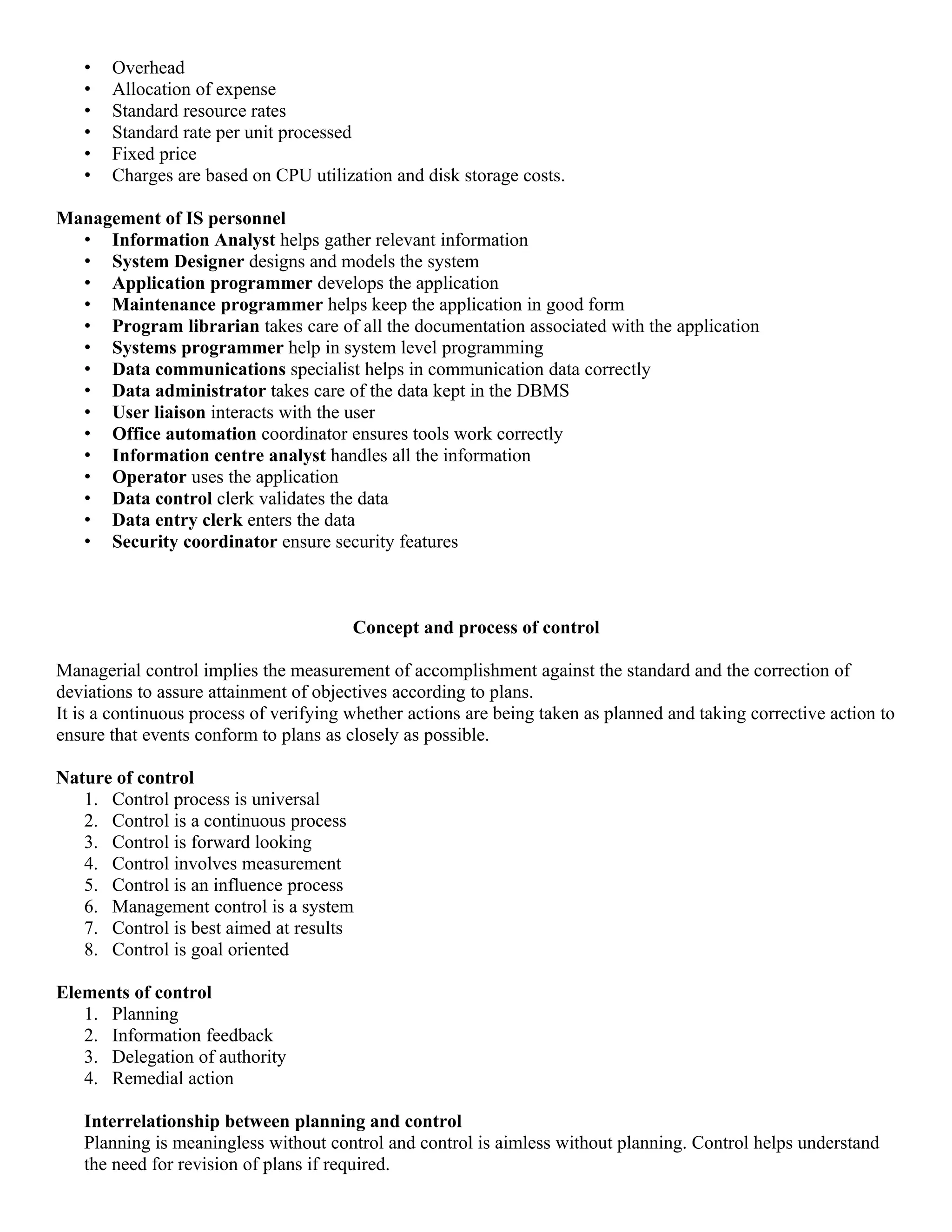 •   Overhead
   •   Allocation of expense
   •   Standard resource rates
   •   Standard rate per unit processed
   •   Fixed price
   •   Charges are based on CPU utilization and disk storage costs.

Management of IS personnel
  • Information Analyst helps gather relevant information
  • System Designer designs and models the system
  • Application programmer develops the application
  • Maintenance programmer helps keep the application in good form
  • Program librarian takes care of all the documentation associated with the application
  • Systems programmer help in system level programming
  • Data communications specialist helps in communication data correctly
  • Data administrator takes care of the data kept in the DBMS
  • User liaison interacts with the user
  • Office automation coordinator ensures tools work correctly
  • Information centre analyst handles all the information
  • Operator uses the application
  • Data control clerk validates the data
  • Data entry clerk enters the data
  • Security coordinator ensure security features



                                        Concept and process of control

Managerial control implies the measurement of accomplishment against the standard and the correction of
deviations to assure attainment of objectives according to plans.
It is a continuous process of verifying whether actions are being taken as planned and taking corrective action to
ensure that events conform to plans as closely as possible.

Nature of control
   1. Control process is universal
   2. Control is a continuous process
   3. Control is forward looking
   4. Control involves measurement
   5. Control is an influence process
   6. Management control is a system
   7. Control is best aimed at results
   8. Control is goal oriented

Elements of control
   1. Planning
   2. Information feedback
   3. Delegation of authority
   4. Remedial action

   Interrelationship between planning and control
   Planning is meaningless without control and control is aimless without planning. Control helps understand
   the need for revision of plans if required.
 