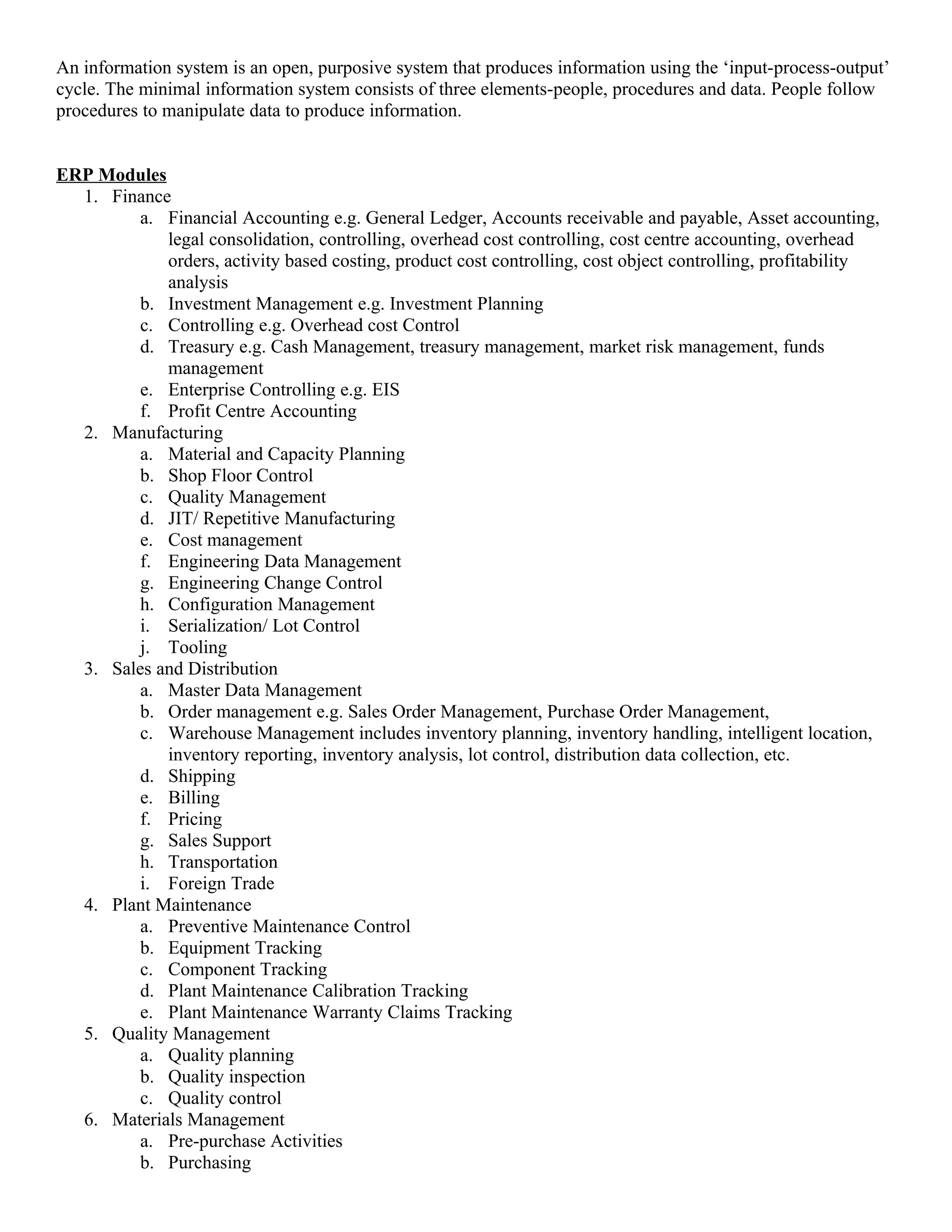An information system is an open, purposive system that produces information using the ‘input-process-output’
cycle. The minimal information system consists of three elements-people, procedures and data. People follow
procedures to manipulate data to produce information.


ERP Modules
  1. Finance
         a. Financial Accounting e.g. General Ledger, Accounts receivable and payable, Asset accounting,
            legal consolidation, controlling, overhead cost controlling, cost centre accounting, overhead
            orders, activity based costing, product cost controlling, cost object controlling, profitability
            analysis
         b. Investment Management e.g. Investment Planning
         c. Controlling e.g. Overhead cost Control
         d. Treasury e.g. Cash Management, treasury management, market risk management, funds
            management
         e. Enterprise Controlling e.g. EIS
         f. Profit Centre Accounting
  2. Manufacturing
         a. Material and Capacity Planning
         b. Shop Floor Control
         c. Quality Management
         d. JIT/ Repetitive Manufacturing
         e. Cost management
         f. Engineering Data Management
         g. Engineering Change Control
         h. Configuration Management
         i. Serialization/ Lot Control
         j. Tooling
  3. Sales and Distribution
         a. Master Data Management
         b. Order management e.g. Sales Order Management, Purchase Order Management,
         c. Warehouse Management includes inventory planning, inventory handling, intelligent location,
            inventory reporting, inventory analysis, lot control, distribution data collection, etc.
         d. Shipping
         e. Billing
         f. Pricing
         g. Sales Support
         h. Transportation
         i. Foreign Trade
  4. Plant Maintenance
         a. Preventive Maintenance Control
         b. Equipment Tracking
         c. Component Tracking
         d. Plant Maintenance Calibration Tracking
         e. Plant Maintenance Warranty Claims Tracking
  5. Quality Management
         a. Quality planning
         b. Quality inspection
         c. Quality control
  6. Materials Management
         a. Pre-purchase Activities
         b. Purchasing
 