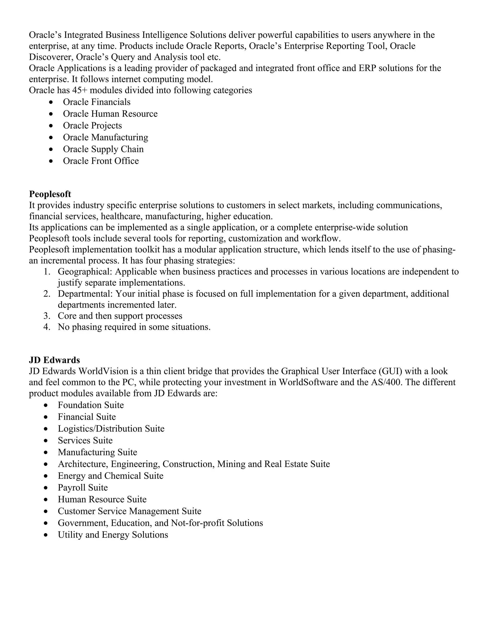 Oracle’s Integrated Business Intelligence Solutions deliver powerful capabilities to users anywhere in the
enterprise, at any time. Products include Oracle Reports, Oracle’s Enterprise Reporting Tool, Oracle
Discoverer, Oracle’s Query and Analysis tool etc.
Oracle Applications is a leading provider of packaged and integrated front office and ERP solutions for the
enterprise. It follows internet computing model.
Oracle has 45+ modules divided into following categories
     • Oracle Financials
     • Oracle Human Resource
     • Oracle Projects
     • Oracle Manufacturing
     • Oracle Supply Chain
     • Oracle Front Office


Peoplesoft
It provides industry specific enterprise solutions to customers in select markets, including communications,
financial services, healthcare, manufacturing, higher education.
Its applications can be implemented as a single application, or a complete enterprise-wide solution
Peoplesoft tools include several tools for reporting, customization and workflow.
Peoplesoft implementation toolkit has a modular application structure, which lends itself to the use of phasing-
an incremental process. It has four phasing strategies:
     1. Geographical: Applicable when business practices and processes in various locations are independent to
        justify separate implementations.
     2. Departmental: Your initial phase is focused on full implementation for a given department, additional
        departments incremented later.
     3. Core and then support processes
     4. No phasing required in some situations.


JD Edwards
JD Edwards WorldVision is a thin client bridge that provides the Graphical User Interface (GUI) with a look
and feel common to the PC, while protecting your investment in WorldSoftware and the AS/400. The different
product modules available from JD Edwards are:
   • Foundation Suite
   • Financial Suite
   • Logistics/Distribution Suite
   • Services Suite
   • Manufacturing Suite
   • Architecture, Engineering, Construction, Mining and Real Estate Suite
   • Energy and Chemical Suite
   • Payroll Suite
   • Human Resource Suite
   • Customer Service Management Suite
   • Government, Education, and Not-for-profit Solutions
   • Utility and Energy Solutions
 