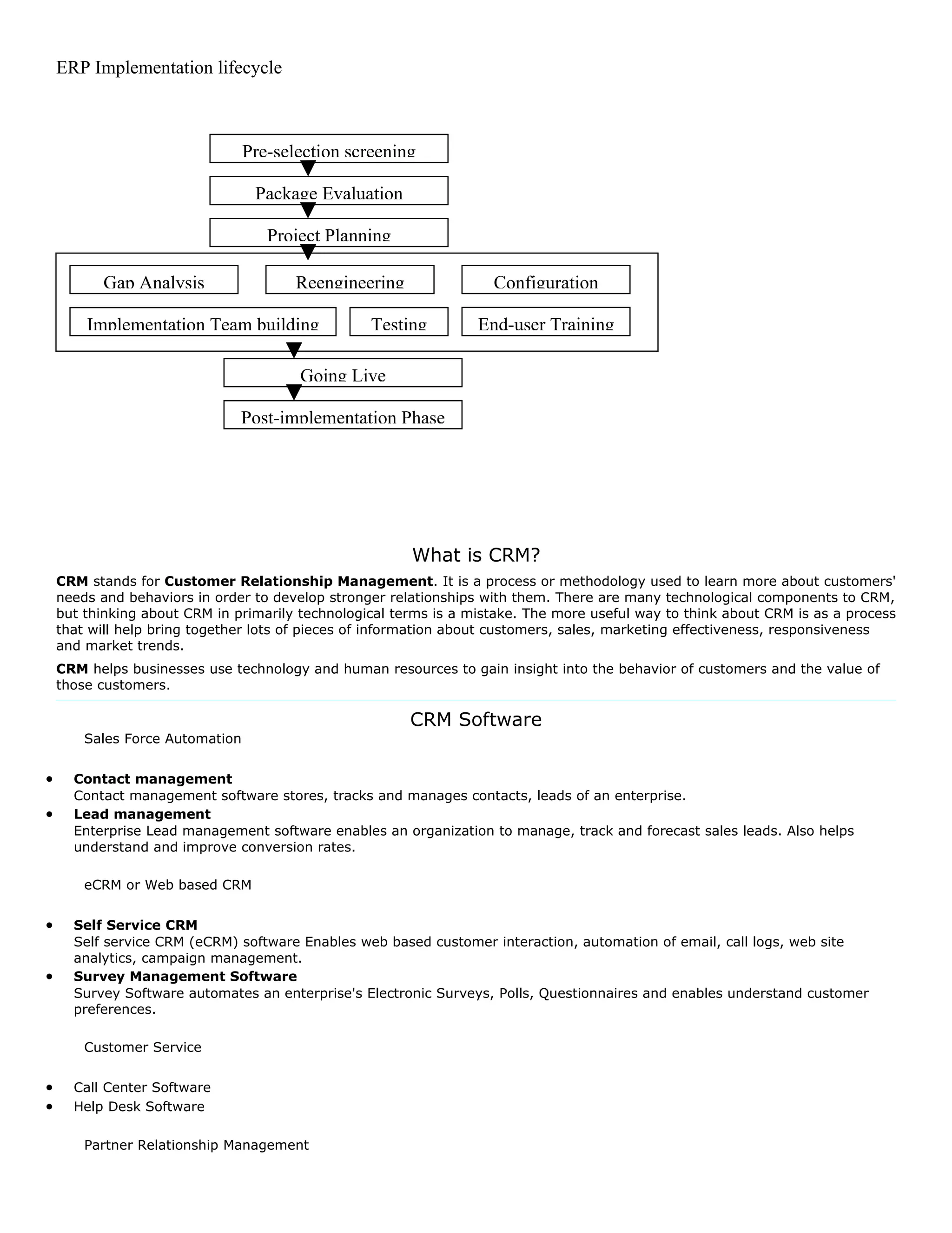 ERP Implementation lifecycle



                                 Pre-selection screening

                                  Package Evaluation

                                    Project Planning

          Gap Analysis                  Reengineering               Configuration

        Implementation Team building              Testing         End-user Training

                                        Going Live

                               Post-implementation Phase




                                                        What is CRM?
    CRM stands for Customer Relationship Management. It is a process or methodology used to learn more about customers'
    needs and behaviors in order to develop stronger relationships with them. There are many technological components to CRM,
    but thinking about CRM in primarily technological terms is a mistake. The more useful way to think about CRM is as a process
    that will help bring together lots of pieces of information about customers, sales, marketing effectiveness, responsiveness
    and market trends.
    CRM helps businesses use technology and human resources to gain insight into the behavior of customers and the value of
    those customers.

                                                        CRM Software
        Sales Force Automation


•     Contact management
      Contact management software stores, tracks and manages contacts, leads of an enterprise.
•     Lead management
      Enterprise Lead management software enables an organization to manage, track and forecast sales leads. Also helps
      understand and improve conversion rates.

        eCRM or Web based CRM


•     Self Service CRM
      Self service CRM (eCRM) software Enables web based customer interaction, automation of email, call logs, web site
      analytics, campaign management.
•     Survey Management Software
      Survey Software automates an enterprise's Electronic Surveys, Polls, Questionnaires and enables understand customer
      preferences.

        Customer Service


•     Call Center Software
•     Help Desk Software

        Partner Relationship Management
 