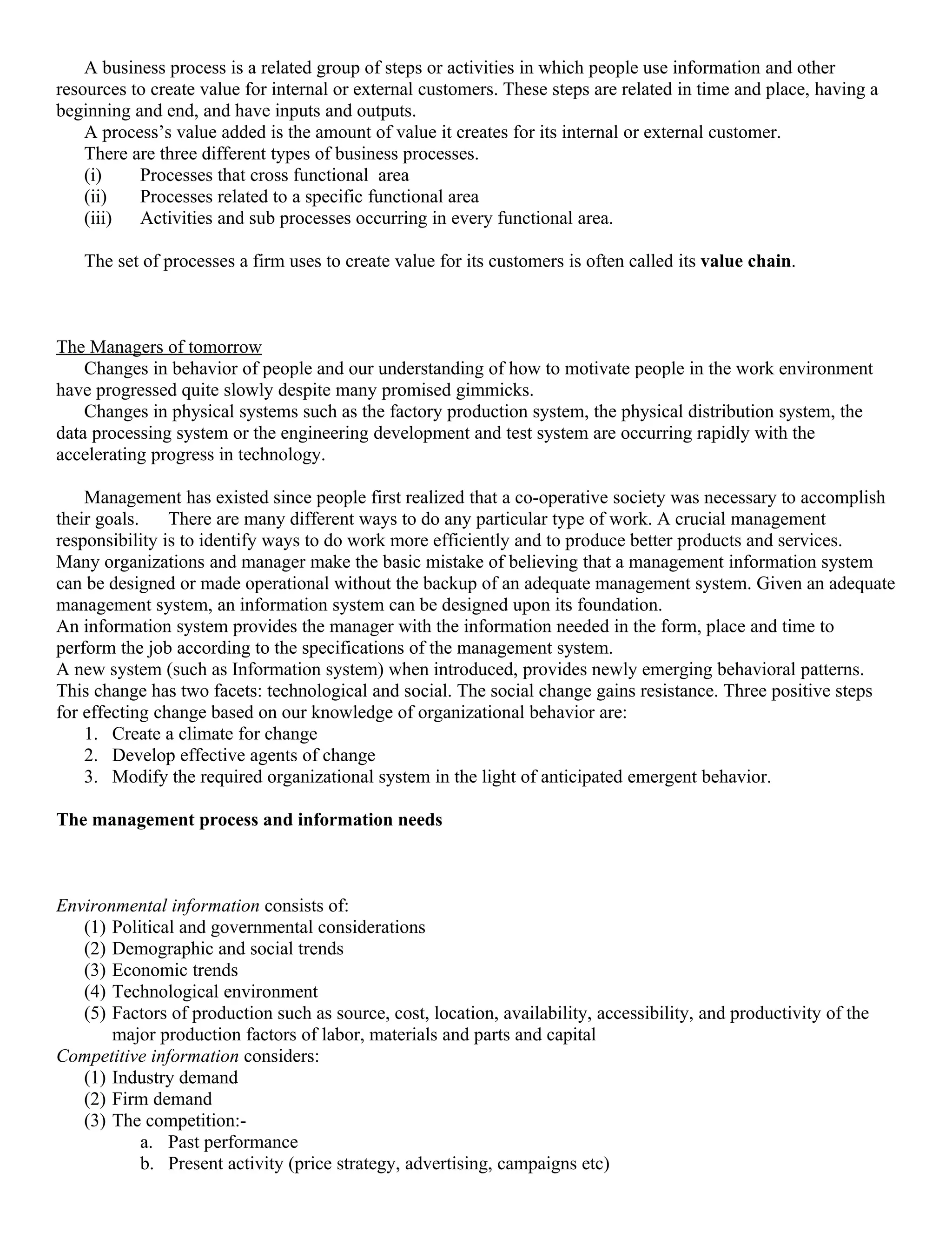 A business process is a related group of steps or activities in which people use information and other
resources to create value for internal or external customers. These steps are related in time and place, having a
beginning and end, and have inputs and outputs.
    A process’s value added is the amount of value it creates for its internal or external customer.
    There are three different types of business processes.
    (i)    Processes that cross functional area
    (ii)   Processes related to a specific functional area
    (iii)  Activities and sub processes occurring in every functional area.

   The set of processes a firm uses to create value for its customers is often called its value chain.



The Managers of tomorrow
    Changes in behavior of people and our understanding of how to motivate people in the work environment
have progressed quite slowly despite many promised gimmicks.
    Changes in physical systems such as the factory production system, the physical distribution system, the
data processing system or the engineering development and test system are occurring rapidly with the
accelerating progress in technology.

    Management has existed since people first realized that a co-operative society was necessary to accomplish
their goals.    There are many different ways to do any particular type of work. A crucial management
responsibility is to identify ways to do work more efficiently and to produce better products and services.
Many organizations and manager make the basic mistake of believing that a management information system
can be designed or made operational without the backup of an adequate management system. Given an adequate
management system, an information system can be designed upon its foundation.
An information system provides the manager with the information needed in the form, place and time to
perform the job according to the specifications of the management system.
A new system (such as Information system) when introduced, provides newly emerging behavioral patterns.
This change has two facets: technological and social. The social change gains resistance. Three positive steps
for effecting change based on our knowledge of organizational behavior are:
    1. Create a climate for change
    2. Develop effective agents of change
    3. Modify the required organizational system in the light of anticipated emergent behavior.

The management process and information needs



Environmental information consists of:
   (1) Political and governmental considerations
   (2) Demographic and social trends
   (3) Economic trends
   (4) Technological environment
   (5) Factors of production such as source, cost, location, availability, accessibility, and productivity of the
       major production factors of labor, materials and parts and capital
Competitive information considers:
   (1) Industry demand
   (2) Firm demand
   (3) The competition:-
           a. Past performance
           b. Present activity (price strategy, advertising, campaigns etc)
 
