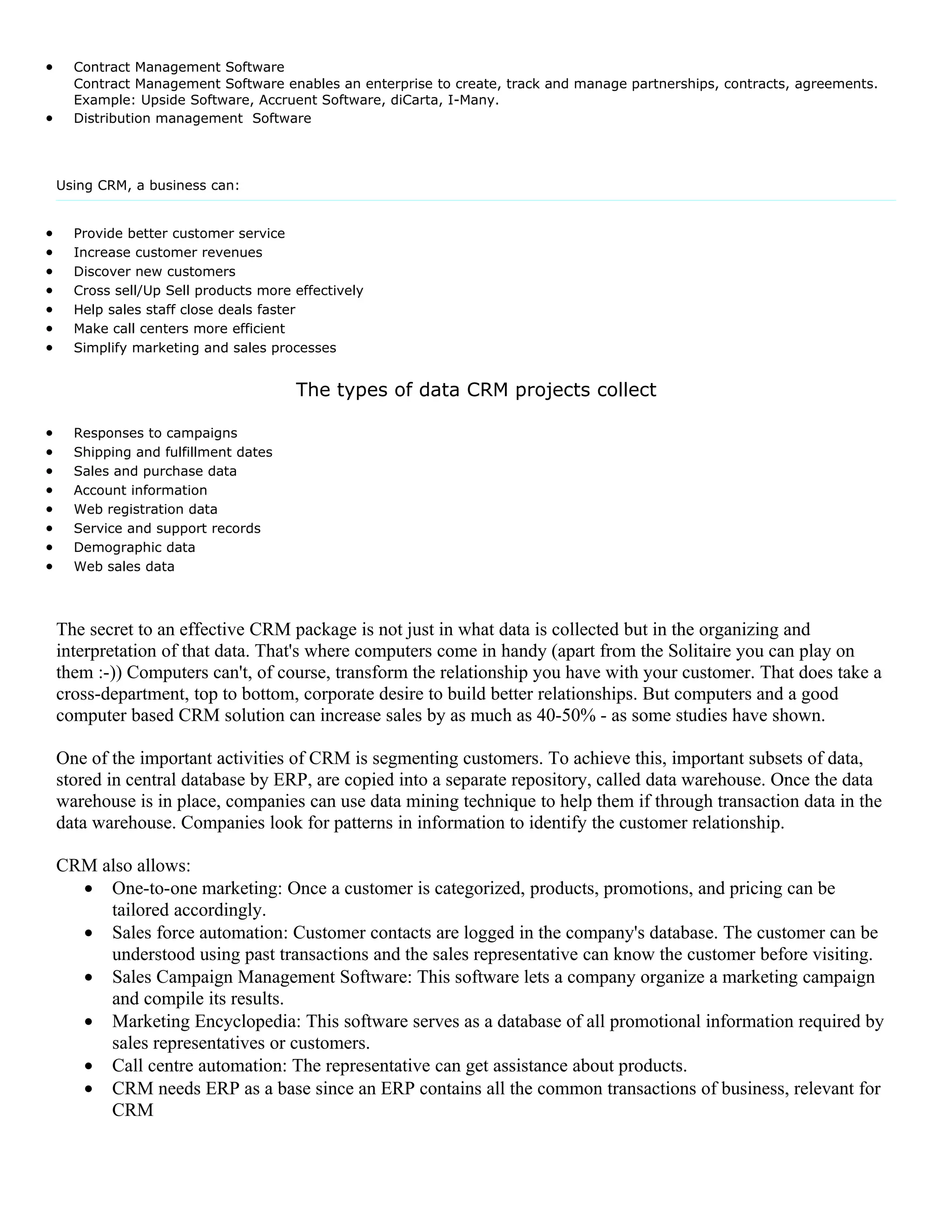 •     Contract Management Software
      Contract Management Software enables an enterprise to create, track and manage partnerships, contracts, agreements.
      Example: Upside Software, Accruent Software, diCarta, I-Many.
•     Distribution management Software




    Using CRM, a business can:


•     Provide better customer service
•     Increase customer revenues
•     Discover new customers
•     Cross sell/Up Sell products more effectively
•     Help sales staff close deals faster
•     Make call centers more efficient
•     Simplify marketing and sales processes


                                       The types of data CRM projects collect

•     Responses to campaigns
•     Shipping and fulfillment dates
•     Sales and purchase data
•     Account information
•     Web registration data
•     Service and support records
•     Demographic data
•     Web sales data



    The secret to an effective CRM package is not just in what data is collected but in the organizing and
    interpretation of that data. That's where computers come in handy (apart from the Solitaire you can play on
    them :-)) Computers can't, of course, transform the relationship you have with your customer. That does take a
    cross-department, top to bottom, corporate desire to build better relationships. But computers and a good
    computer based CRM solution can increase sales by as much as 40-50% - as some studies have shown.

    One of the important activities of CRM is segmenting customers. To achieve this, important subsets of data,
    stored in central database by ERP, are copied into a separate repository, called data warehouse. Once the data
    warehouse is in place, companies can use data mining technique to help them if through transaction data in the
    data warehouse. Companies look for patterns in information to identify the customer relationship.

    CRM also allows:
      • One-to-one marketing: Once a customer is categorized, products, promotions, and pricing can be
         tailored accordingly.
      • Sales force automation: Customer contacts are logged in the company's database. The customer can be
         understood using past transactions and the sales representative can know the customer before visiting.
      • Sales Campaign Management Software: This software lets a company organize a marketing campaign
         and compile its results.
      • Marketing Encyclopedia: This software serves as a database of all promotional information required by
         sales representatives or customers.
      • Call centre automation: The representative can get assistance about products.
      • CRM needs ERP as a base since an ERP contains all the common transactions of business, relevant for
         CRM
 