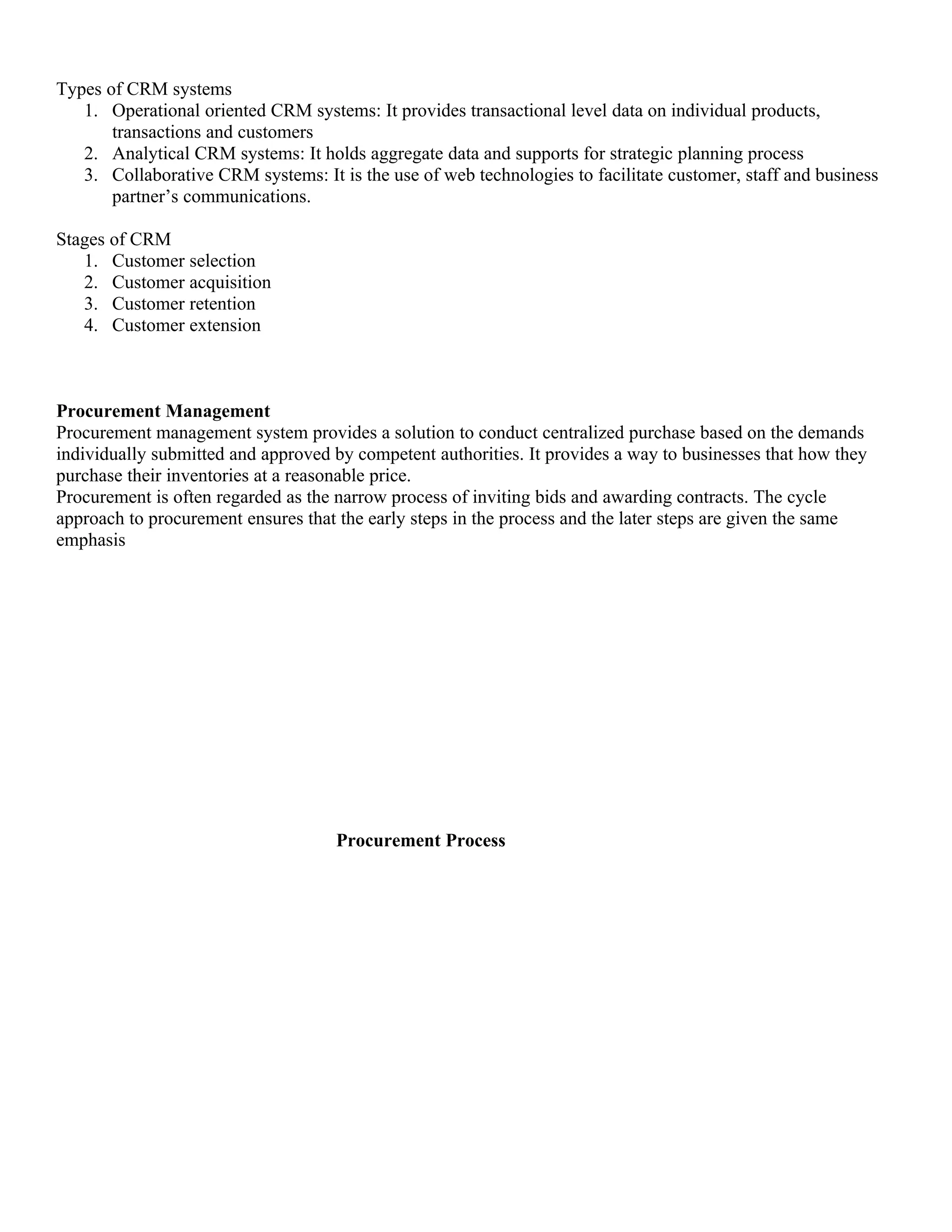 Types of CRM systems
   1. Operational oriented CRM systems: It provides transactional level data on individual products,
       transactions and customers
   2. Analytical CRM systems: It holds aggregate data and supports for strategic planning process
   3. Collaborative CRM systems: It is the use of web technologies to facilitate customer, staff and business
       partner’s communications.

Stages of CRM
   1. Customer selection
   2. Customer acquisition
   3. Customer retention
   4. Customer extension



Procurement Management
Procurement management system provides a solution to conduct centralized purchase based on the demands
individually submitted and approved by competent authorities. It provides a way to businesses that how they
purchase their inventories at a reasonable price.
Procurement is often regarded as the narrow process of inviting bids and awarding contracts. The cycle
approach to procurement ensures that the early steps in the process and the later steps are given the same
emphasis




                                     Procurement Process
 