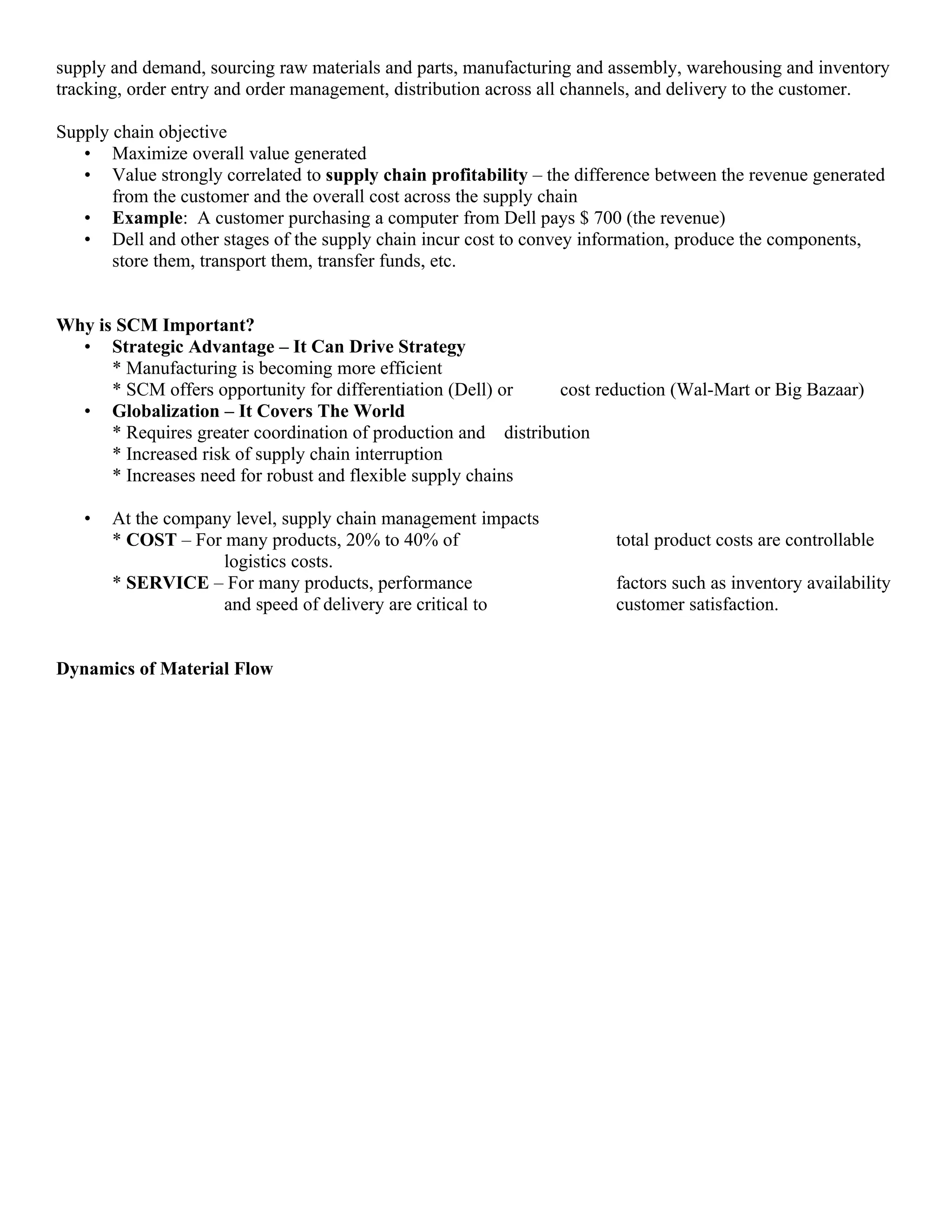 supply and demand, sourcing raw materials and parts, manufacturing and assembly, warehousing and inventory
tracking, order entry and order management, distribution across all channels, and delivery to the customer.

Supply chain objective
   • Maximize overall value generated
   • Value strongly correlated to supply chain profitability – the difference between the revenue generated
       from the customer and the overall cost across the supply chain
   • Example: A customer purchasing a computer from Dell pays $ 700 (the revenue)
   • Dell and other stages of the supply chain incur cost to convey information, produce the components,
       store them, transport them, transfer funds, etc.


Why is SCM Important?
  • Strategic Advantage – It Can Drive Strategy
      * Manufacturing is becoming more efficient
      * SCM offers opportunity for differentiation (Dell) or    cost reduction (Wal-Mart or Big Bazaar)
  • Globalization – It Covers The World
      * Requires greater coordination of production and distribution
      * Increased risk of supply chain interruption
      * Increases need for robust and flexible supply chains

   •   At the company level, supply chain management impacts
       * COST – For many products, 20% to 40% of                        total product costs are controllable
                    logistics costs.
       * SERVICE – For many products, performance                       factors such as inventory availability
                    and speed of delivery are critical to               customer satisfaction.


Dynamics of Material Flow
 