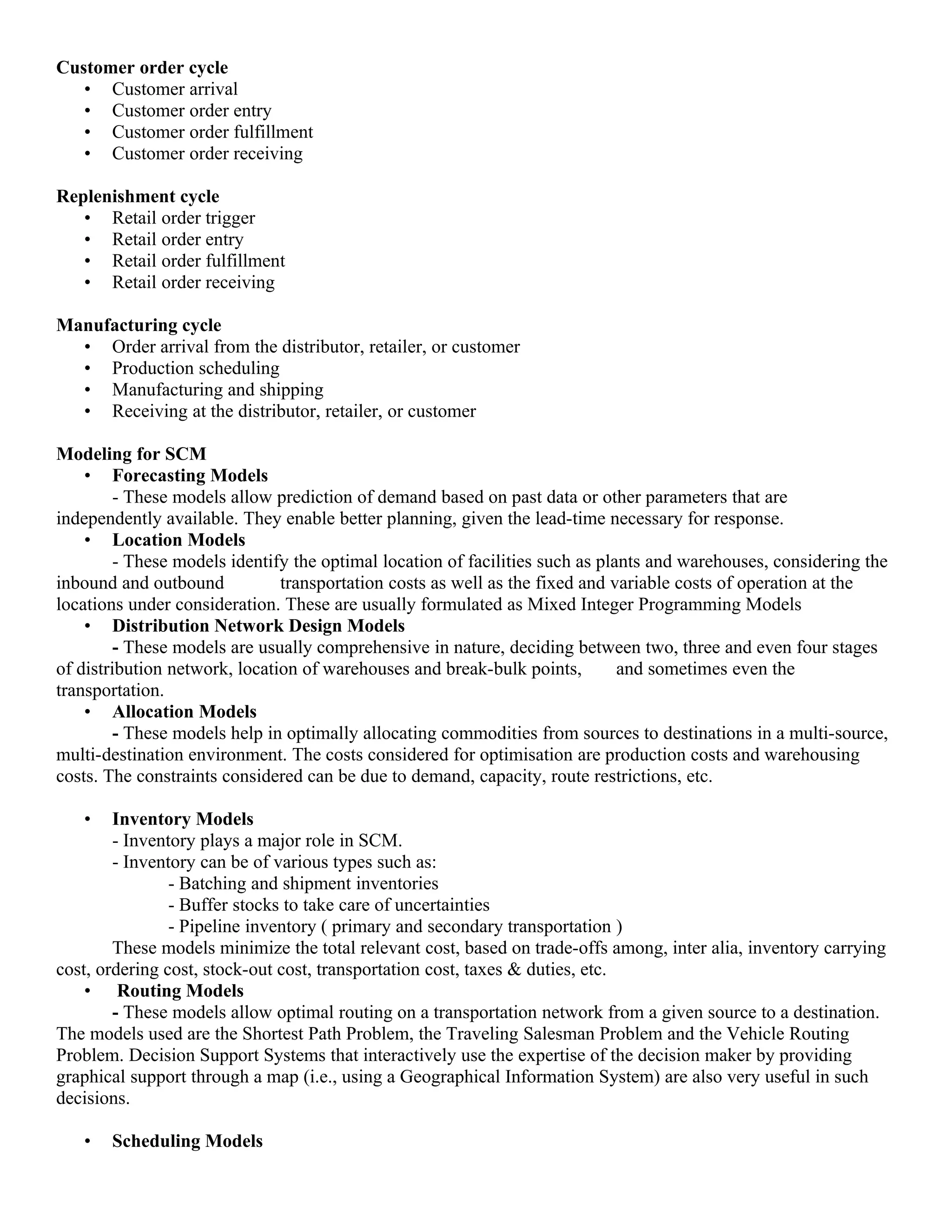 Customer order cycle
   • Customer arrival
   • Customer order entry
   • Customer order fulfillment
   • Customer order receiving

Replenishment cycle
   • Retail order trigger
   • Retail order entry
   • Retail order fulfillment
   • Retail order receiving

Manufacturing cycle
  • Order arrival from the distributor, retailer, or customer
  • Production scheduling
  • Manufacturing and shipping
  • Receiving at the distributor, retailer, or customer

Modeling for SCM
    • Forecasting Models
         - These models allow prediction of demand based on past data or other parameters that are
independently available. They enable better planning, given the lead-time necessary for response.
    • Location Models
         - These models identify the optimal location of facilities such as plants and warehouses, considering the
inbound and outbound           transportation costs as well as the fixed and variable costs of operation at the
locations under consideration. These are usually formulated as Mixed Integer Programming Models
    • Distribution Network Design Models
         - These models are usually comprehensive in nature, deciding between two, three and even four stages
of distribution network, location of warehouses and break-bulk points,         and sometimes even the
transportation.
    • Allocation Models
         - These models help in optimally allocating commodities from sources to destinations in a multi-source,
multi-destination environment. The costs considered for optimisation are production costs and warehousing
costs. The constraints considered can be due to demand, capacity, route restrictions, etc.

   •    Inventory Models
        - Inventory plays a major role in SCM.
        - Inventory can be of various types such as:
                - Batching and shipment inventories
                - Buffer stocks to take care of uncertainties
                - Pipeline inventory ( primary and secondary transportation )
        These models minimize the total relevant cost, based on trade-offs among, inter alia, inventory carrying
cost, ordering cost, stock-out cost, transportation cost, taxes & duties, etc.
    • Routing Models
        - These models allow optimal routing on a transportation network from a given source to a destination.
The models used are the Shortest Path Problem, the Traveling Salesman Problem and the Vehicle Routing
Problem. Decision Support Systems that interactively use the expertise of the decision maker by providing
graphical support through a map (i.e., using a Geographical Information System) are also very useful in such
decisions.

   •   Scheduling Models
 